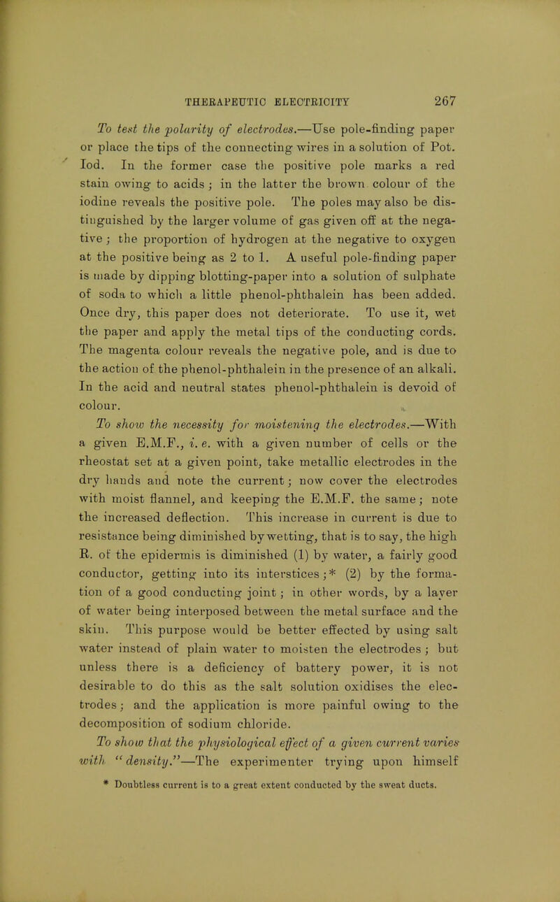 To teat the polarity of electrodes.—Use pole-finding paper or place the tips of the connecting wires in a solution of Pot. lod. In the former case the positive pole marks a red stain owing to acids ; in the latter the brown colour of the iodine I'eveals the positive pole. The poles may also be dis- tinguished by the larger volume of gas given off at the nega- tive ; the proportion of hydrogen at the negative to oxygen at the positive being as 2 to 1. A useful pole-finding paper is made by dipping blotting-paper into a solution of sulphate of soda to which a little phenol-phthalein has been added. Once dry, this paper does not deteriorate. To use it, wet the paper and apply the metal tips of the conducting cords. The magenta colour reveals the negative pole, and is due to the action of the phenol-phthalein in the presence of an alkali. In the acid and neutral states phenol-phthalein is devoid of colour. To show the necessity for moistening the electrodes.—With a given E.M.F., i. e. with a given number of cells or the rheostat set at a given point, take metallic electrodes in the dry hands and note the current; now cover the electrodes with moist flannel, and keeping the E.M.F. the same; note the increased deflection. This increase in current is due to resistance being diminished by wetting, that is to say, the high R. of the epidermis is diminished (1) by water, a fairly good conductor, getting into its interstices;* (2) by the forma- tion of a good conducting joint; in other words, by a layer of water being interposed between the metal surface and the skin. This purpose would be better effected by using salt water instead of plain water to moisten the electrodes ; but unless there is a deficiency of battery power, it is not desirable to do this as the salt solution oxidises the elec- trodes ; and the application is more painful owing to the decomposition of sodium chloride. To show that the physiological effect of a given current varies with density.—The experimenter trying upon himself * Doubtless current is to a great extent conducted by the sweat ducts.