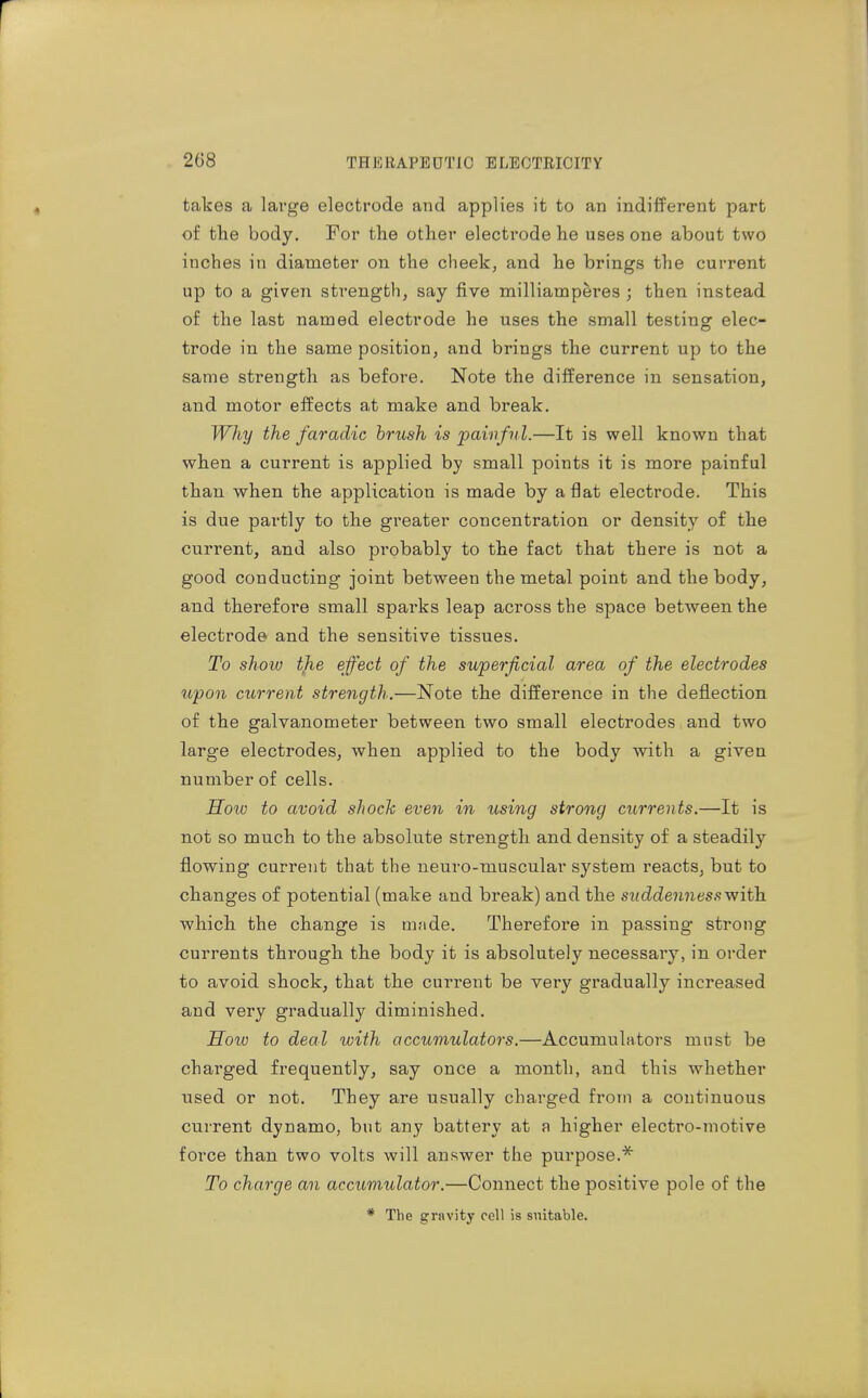takes a large electrode and applies it to an indifferent part of the body. For the other electrode he uses one about two inches in diameter on the cheek, and he brings the current up to a given strength, say five milliamperes ; then instead of the last named electrode he uses the small testing elec- trode in the same position, and brings the current up to the same strength as before. Note the difference in sensation, and motor effects at make and break. Why the faradic brush is painful.—It is well known that when a current is applied by small points it is more painful than when the application is made by aflat electrode. This is due partly to the greater concentration or density of the current, and also probably to the fact that there is not a good conducting joint between the metal point and the body, and therefore small sparks leap across the space between the electrode and the sensitive tissues. To show tjie effect of the superficial area of the electrodes upon current strength.—Note the difference in the deflection of the galvanometer between two small electrodes and two large electrodes, when applied to the body with a given number of cells. How to avoid shock even in using strong currents.—It is not so much to the absolute strength and density of a steadily flowing current that the neuro-muscular system reacts, but to changes of potential (make and break) and the suddenness-with. which the change is nuide. Therefore in passing strong currents through the body it is absolutely necessary, in order to avoid shock, that the current be very gradually increased and very gradually diminished. Hoiv to deal with accumulators.—Accumulators must be charged frequently, say once a month, and this whether used or not. They are usually charged from a continuous current dynamo, but any battery at a higher electro-motive force than two volts will answer the purpose.'^ To charge an accumulator.—Connect the positive pole of the * The gravity cell is suitable.