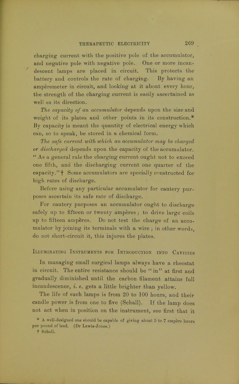 charging current with the positive pole of the accumulator, and negative pole with negative pole. One or more incan- descent lamps are placed in circuit. This protects the battery and controls the rate of charging. By having an amperemeter in circuit, and looking at it about every hour, the strength of th.e charging cui'rent is easily ascertained as well lis its direction. The capacity of an accumulator depends upon the size and weight of its plates and otlier points in its construction.* By capacity is meant the quantity of electrical energy which can, so to speak, be stored in a chemical form. The safe current with which an accumulator may be charged or discharged depends upon tbe capacity of the accumulator.  As a general rule the charging current ought not to exceed one fifrh, and tbe discharging current one quarter of the capacity. f Some accumulators are specially constructed for high rates of discharge. Before using any particular accumulator for cautery pur- poses ascertain its safe rate of discharge. For cautery purposes an accumulator ought to discharge safely up to fifteen or twenty amperes ; to drive large coils up to fifteen amperes. Do not test the charge of an accu- mulator by joining its terminals with a wire ; in other words, do not short-circuit it, this injures the plates. Illuminating Instruments for Introduction into Cavities In managing small surgical lamps always have a rheostat in circuit. The entire resistance should be in'^ at first and gradually diminished until the carbon filament attains full incandescence, i. e. gets a little brighter than yellow. The life of such lamps is from 20 to 100 hours, and their candle power is from one to five (Schall). If the lamp does not act when in position on the instrument, see first that it * A well-designed one should be capable of giving about 5 to 7 ampere hours per pound of lead. (Dr Lewis-Jones.) t Schiill.