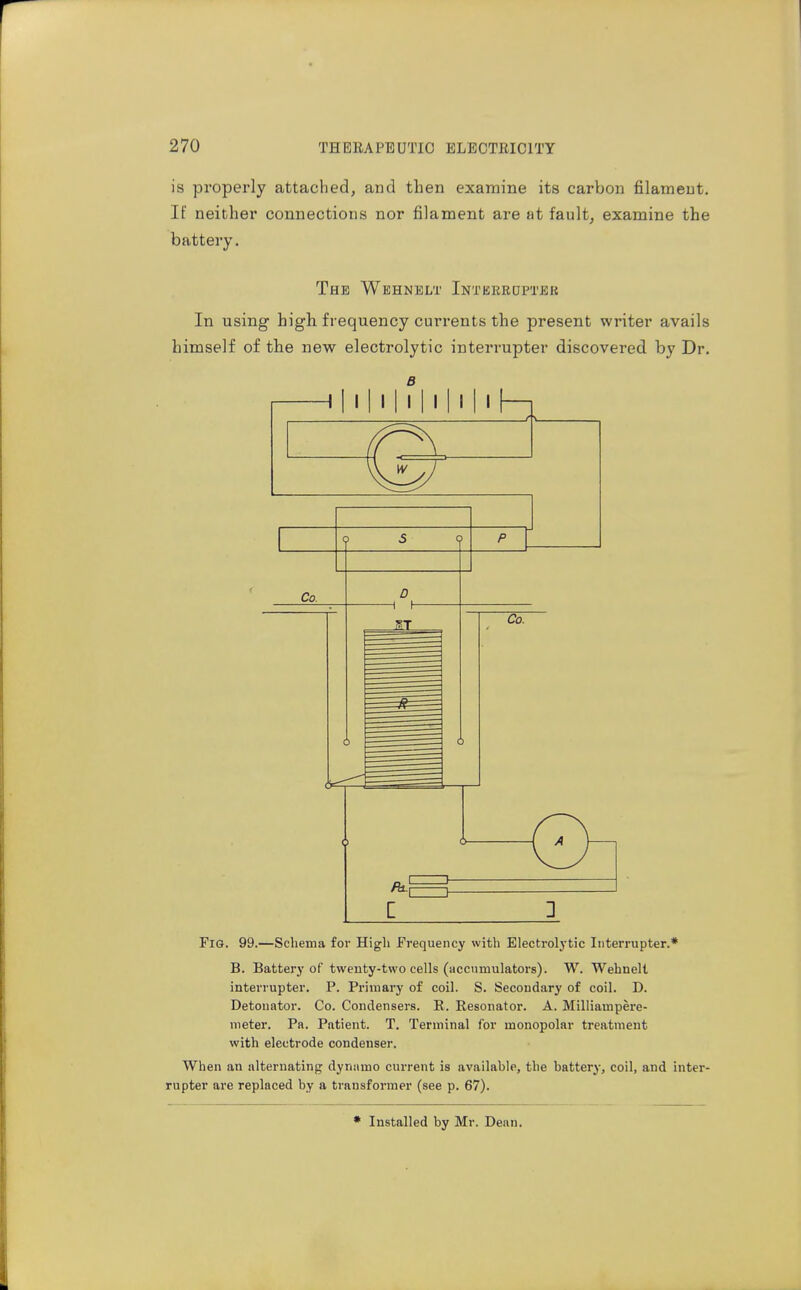 is properly attached, and then examine its carbon filament. If neither connections nor filament are at fault, examine the battery. The Wehnelt Intbkrdptbr In using high frequency currents the present writer avails himself of the new electrolytic interrupter discovered by Dr. B 1 I I I I I I I I I I I I I 1 o 2 Fig. 99.—Schema for High Frequency with Electrolytic Interrupter.* B. Battery of twenty-two cells (accumulators). W. Wehnelt interrupter. P. Primary of coil. S. Secondary of coil. D. Detonator. Co. Condensers. R. Resonator. A. Milliampere- nieter. Pa. Patient. T. Terminal for monopolar treatment with electrode condenser. When an alternating dynnmo current is available, the battery, coil, and inter- rupter are replaced by a transformer (see p. 67). Installed by Mr. Dean.