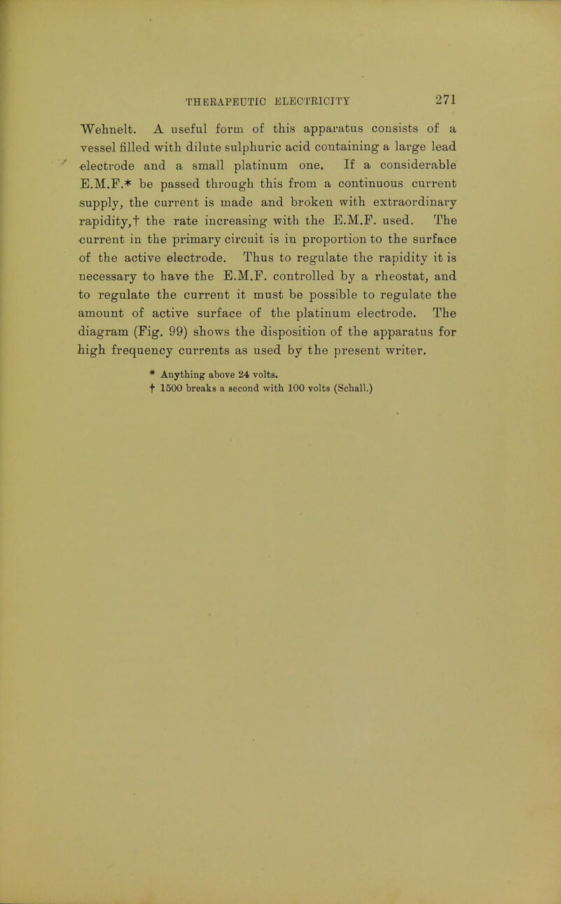 Wehnelt. A useful form of this apparatus consists of a vessel filled witli dilute sulphuric acid containing a large lead electrode and a small platinum one. If a considerable E.M.F.* be passed through this from a continuous current supply^ the current is made and broken with extraordinary rapidity,t the rate increasing with the E.M.F. used. The ■current in the primary circuit is in proportion to the surface of the active electrode. Thus to regulate the rapidity it is necessary to have the E.M.F. controlled by a rheostat, and to regulate the current it must be possible to regulate the amount of active surface of the platinum electrode. The diagram (Fig. 99) shows the disposition of the apparatus for high frequency currents as used by the present writer. * Anything above 24 volts. t 1500 breaks a second with 100 volts (Schall.)