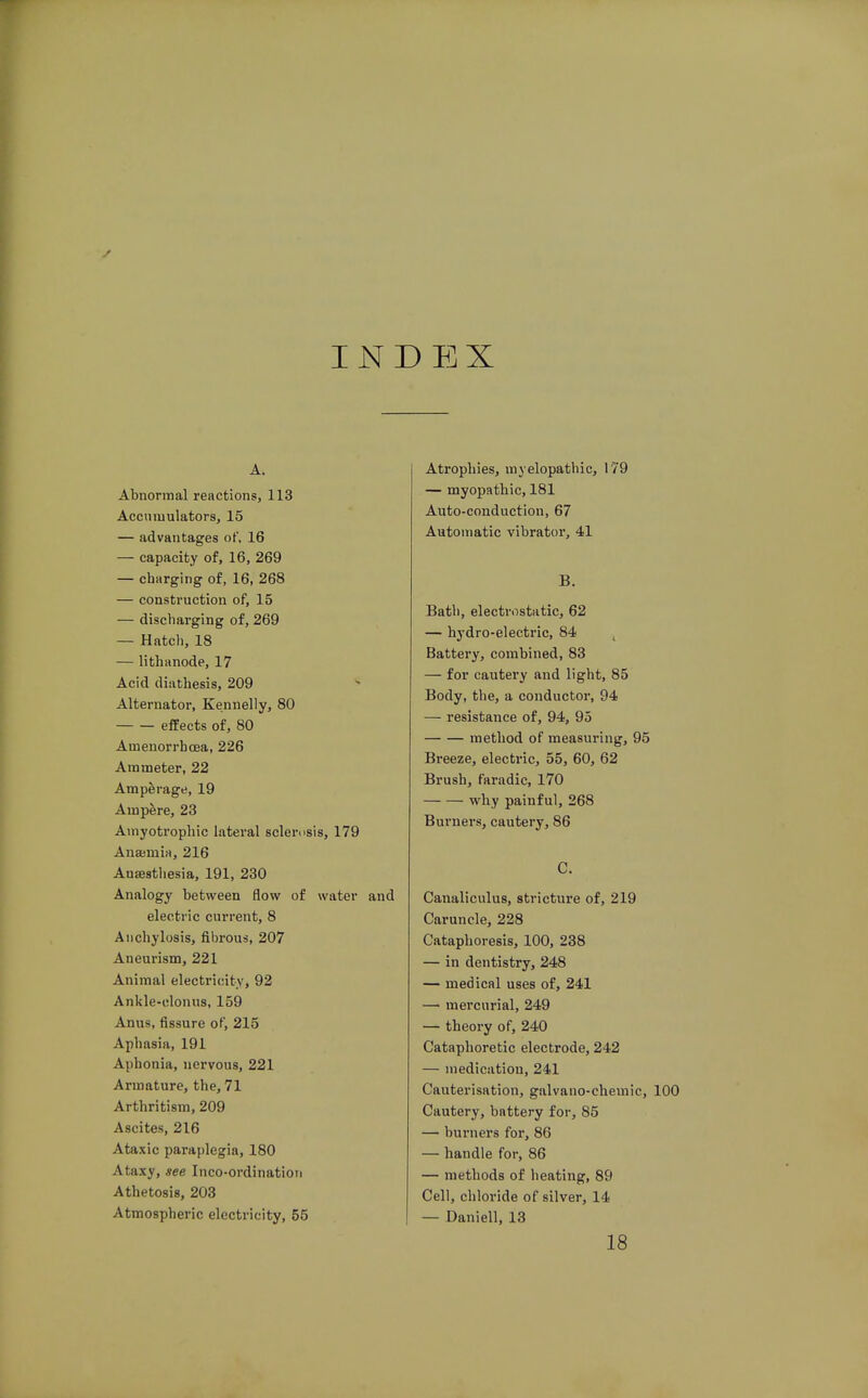 INDEX A. Abnormal reactions, 113 Accumulators, 15 — advantages of. 16 — capacity of, 16, 269 — charging of, 16, 268 — construction of, 15 — discharging of, 269 — Hatch, 18 — lithanode, 17 Acid diathesis, 209 Alternator, Kennelly, 80 effects of, 80 Ameuorrhcea, 226 Ammeter, 22 Amperage, 19 Ampere, 23 Amyotrophic lateral sclemsis, 179 Anajmirt, 216 Anaesthesia, 191, 230 Analogy between flow of water and electric current, 8 Anchylosis, fibrous, 207 Aneurism, 221 Animal electricity, 92 Ankle-clonus, 159 Anus, fissure of, 215 Aphasia, 191 Aphonia, nervous, 221 Armature, the, 71 Arthritism, 209 Ascites, 216 Ataxic paraplegia, 180 Ataxy, see Inco-ordinatioti Athetosis, 203 Atmospheric electricity, 55 Atrophies, myelopathic, 179 — myopathic, 181 Auto-conductlon, 67 Automatic vibrator, 41 B. Bath, electrostatic, 62 — hydro-electric, 84 ^ Battery, combined, 83 — for cautery and light, 85 Body, the, a conductor, 94 — resistance of, 94, 95 method of measuring, 95 Breeze, electric, 55, 60, 62 Brush, faradic, 170 why painful, 268 Burners, cautery, 86 C. Canaliculus, stricture of, 219 Caruncle, 228 Cataphoresis, 100, 238 — in dentistry, 248 — medical uses of, 241 — mercurial, 249 — theory of, 240 Cataphoretic electrode, 242 — medication, 241 Cauterisation, galvano-chemic, 100 Cautery, battery for, 85 — burners for, 86 — handle for, 86 — methods of heating, 89 Cell, chloride of silver, 14 — Daniell, 13 18