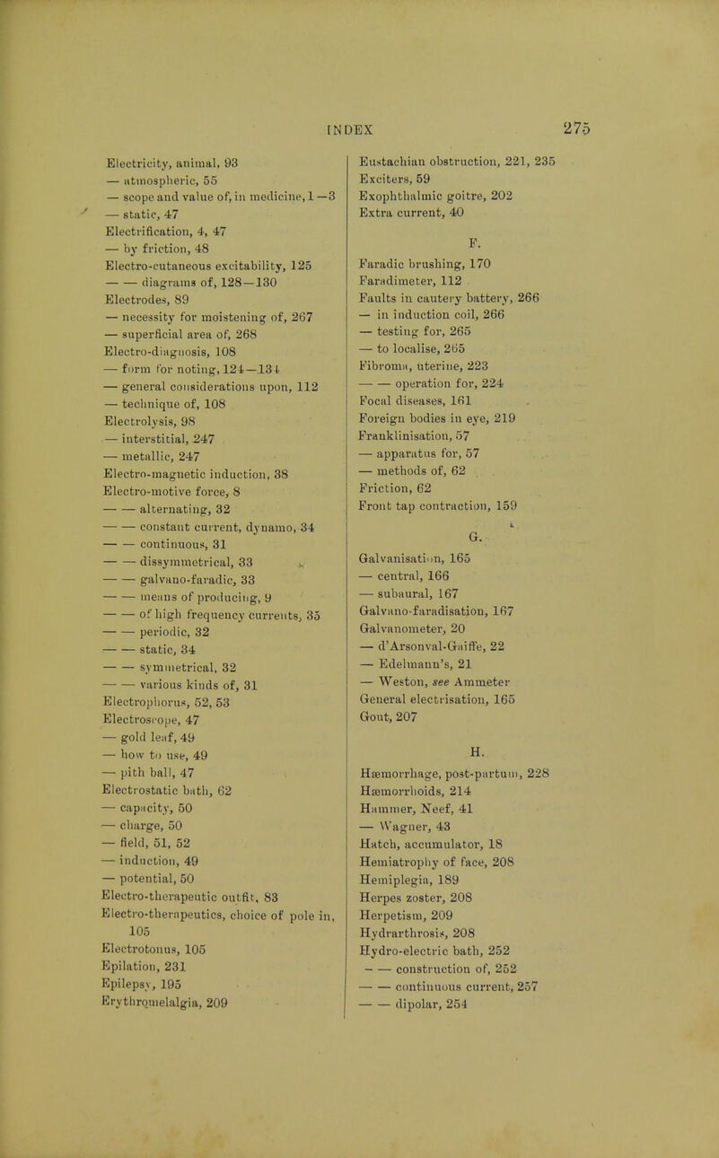 Electricity, animal, 93 — iitmospliei'ic, 55 — scope and value of, in medicine,! —3 — static, 47 Electrification, 4, 47 — by friction, 48 Electro-cutaneous excitability, 125 diagrams of, 128—130 Electrodes, 89 — necessity for moistening of, 267 — superficial area of, 268 Electro-diagnosis, 108 — form I'or noting, 124—131. — general considerations upon, 112 — technique of, 108 Electrolysis, 98 — interstitial, 247 — metallic, 247 Electro-magnetic induction, 38 Electro-motive force, 8 alternating, 32 constant current, dynamo, 34 continuous, 31 dissymmetrical, 33 galvano-faradie, 33 menus of proiiucing, 9 of high frequency currents, 35 periodic, 32 static, 34 symmetrical, 32 various kinds of, 31 Electropliorus, 52, 53 Electroscope, 47 — gold leiif, 49 — bow to use, 49 — pith ball, 47 Electrostatic bath, 62 — capacity, 50 — charge, 50 — field, 51, 52 — induction, 49 — potential, 50 Electro-therapeutic outfit, 83 Electro-thernpeutics, choice of pole in, 105 Electrotonus, 105 Epilation, 231 Epilepsy, 195 Erythromelalgia, 209 Eustachian obstruction, 221, 235 Exciters, 59 Exophthalmic goitre, 202 Extra current, 40 F. Paradic brushing, 170 Paradimeter, 112 Faults in cautery battery, 266 — in induction coil, 266 — testing for, 265 — to localise, 265 Fibroma, uterine, 223 operation for, 224 Focal diseases, 161 Foreign bodies in eye, 219 Franklinisation, 57 — apparatus for, 57 — methods of, 62 Friction, 62 Front tap contraction, 159 G. Galvanisatii)n, 165 — central, 166 — subaural, 167 Galvnno-faradisatiou, 167 Galvanometer, 20 — d'Arsonval-Gaifte, 22 — Edelmann's, 21 — Weston, see Ammeter General electrisation, 165 Gout, 207 H. Htemorrhage, post-pnrtuiii, 228 Hemorrhoids, 214 Hammer, Neef, 41 — Wagner, 43 Hatcli, accumulator, 18 Hemiatrophy of face, 208 Hemiplegia, 189 Herpes zoster, 208 Herpetism, 209 Hydrarthrosis, 208 Hydro-electric bath, 252 construction of, 252 continuous current, 257 dipolar, 254