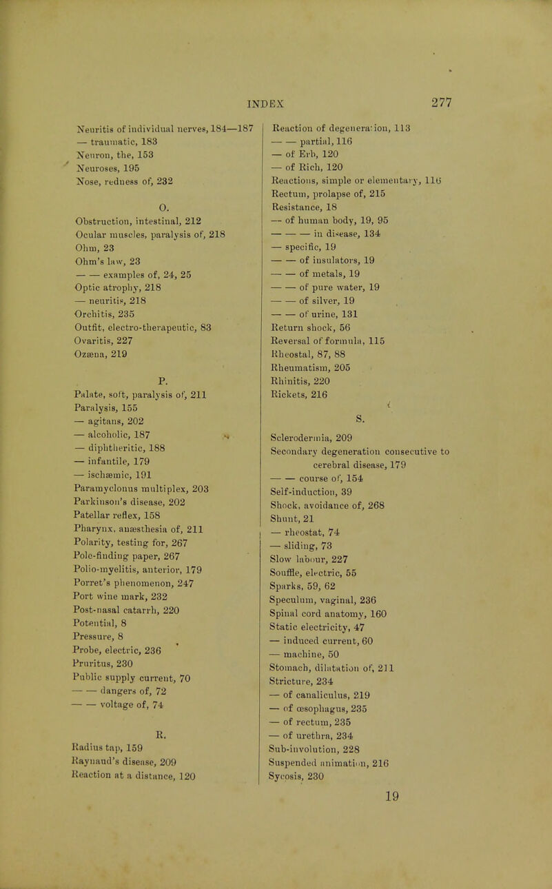 Neuritis of iiulividuiil nerves, 184—187 — traumatic, 183 Neuron, the, 153 Neuroses, 195 Nose, redness of, 232 O. Obstruction, intestinal, 212 Ocular muscles, paralysis of, 218 Ohm, 23 Ohm's law, 23 examples of, 24, 25 Optic atrophy, 218 — neuritis, 218 Orchitis, 235 Outfit, electro-tliei'apeutic, 83 Ovaritis, 227 Ozaena, 219 P. Palate, solt, paralysis of, 211 Paralysis, 155 — agitans, 202 — alcoholic, 187 — diphtheritic, 188 — infantile, 179 — ischsemic, 191 Paramyclonus multiplex, 203 Parkinson's disease, 202 Patellar reflex, 158 Pharynx, auEesthesia of, 211 Polarity, testing for, 267 Pole-finding paper, 267 Polio-myelitis, anterior, 179 Porret's phenomenon, 247 Port wine mark, 232 Post-nasal catarrh, 220 Potential, 8 Pressure, 8 Probe, electric, 236 Pruritus, 230 Public supply current, 70 dangers of, 72 voltage of, 74 R. Radius tap, 159 Raynaud's disease, 209 Reaction at a distance, 120 Reaction of degeneration, 113 partial, 116 — of Erb, 120 — of Rich, 120 Reactions, simple or elementary, llu Rectum, prolapse of, 215 Resistance, 18 — of human body, 19, 95 in disease, 134 — specific, 19 of insulators, 19 of metals, 19 of pure water, 19 of silver, 19 of urine, 131 Return shock, 56 Reversal of formula, 115 Rheostal, 87, 88 Rheumatism, 205 Rhinitis, 220 Rickets, 216 i S. Scleroderinia, 209 Secondary degeneration consecutive to cerebral disease, 179 course of, 154 Self-induction, 39 Shock, avoidance of, 268 Shunt, 21 — rheostat, 74 — sliding, 73 Slow labour, 227 Souffle, electric, 55 Sparks, 59, 62 Speculum, vaginal, 236 Spinal cord anatomy, 160 Static electricity, 47 — induced current, 60 — machine, 50 Stomach, dilatation of, 211 Stricture, 234 — of canaliculus, 219 — of ojsophagus, 235 — of rectum, 235 — of urethra, 234 Sub-involution, 228 Suspended nnimatinn, 216 Sycosis, 230 19