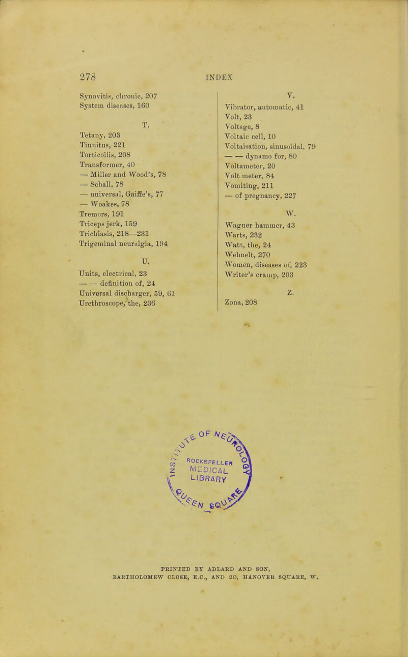 Synovitis, cliroiiic, 207 System diseiises, 160 T. Tetany, 203 Tinnitus, 221 Torticollis, 208 Transformer, 40 — Miller and Wood's, 78 — Schall, 78 — universal, GaifEe's, 77 — Woakes, 78 Tremors, 191 Triceps jerk, 159 Trichiasis, 218—231 Trigeminal neunilgia, 194 U. Units, electrical, 23 definition of, 24 Universal discharger, 59, 61 Urethroscope,^the, 236 V. Vibrator, automatic, 41 Volt, 23 Voltiige, 8 Voltaic cell, 10 Voltaisatiou, sinusoidal, 79 dynamo for, 80 Voltameter, 20 Volt meter, 84 Vomiting, 211 — of pregnancy, 227 W. Wagner hammer, 43 Warts, 232 Watt, the, 24 Wehnelt, 270 Women, diseases of, 223 Writer's cramp, 203 Z. Zona, 208 03 z ROCKEFELLEB LIBRARY PEINTED BT ADLAED AND SON, BARTHOLOMEW CLOSE, B.C., AND 20, HANOVER SQUARE, W.