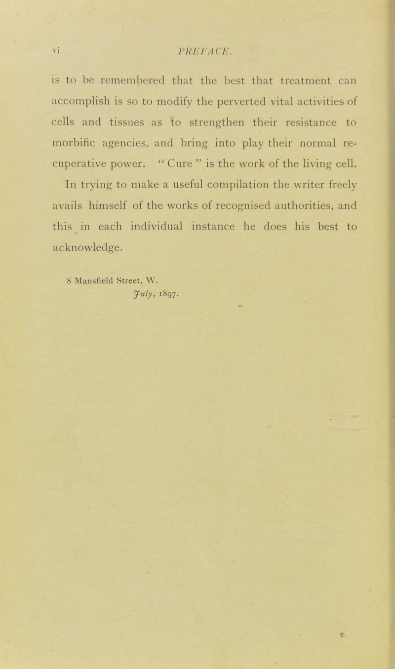is tf) bo rcmoinhcrcd that the best that treatment can accomplish is so to modify the perverted vital activities of cells and tissues as to strengthen their resistance to morbific agencies, and bring into play their normal re- cuperative power.  Cure  is the work of the living cell. In trying to make a useful compilation the writer freely avails himself of the works of recognised authorities, and this in each individual instance he does his best to acknowledge. 8 Mansfield Street, W. July, 1897.