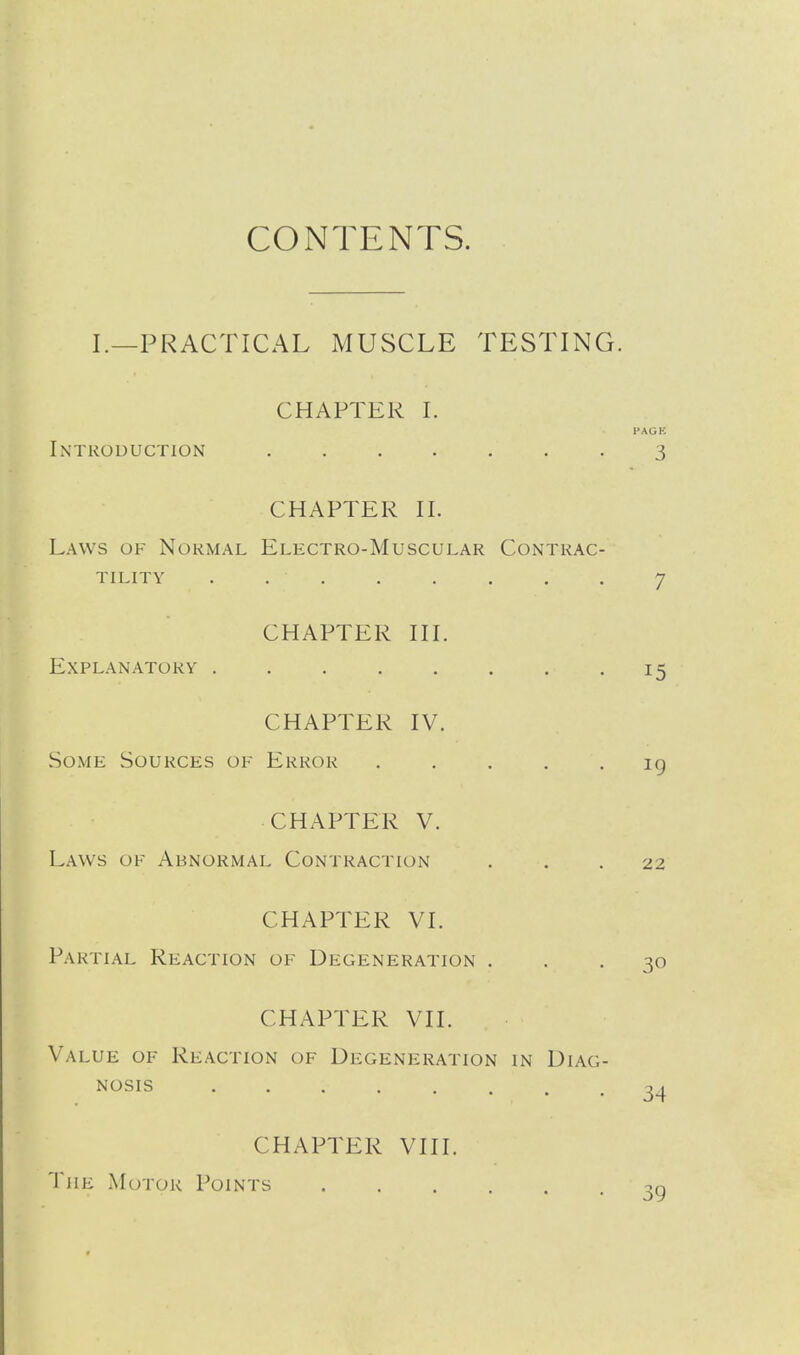 CONTENTS. I.—PRACTICAL MUSCLE TESTING. CHAPTER I. I'AGH Introduction 3 CHAPTER II. Laws of Normal Electro-Muscular Contrac- tility . 7 CHAPTER III. Explanatory 15 CHAPTER IV. Some Sources of Error 19 CHAPTER V. Laws of Abnormal Contraction ... 22 CHAPTER VI. Partial Reaction of Degeneration ... 30 CHAPTER VII. Value of Reaction of Degeneration in Diag- nosis 3^ CHAPTER VIII. The Motor Points 39