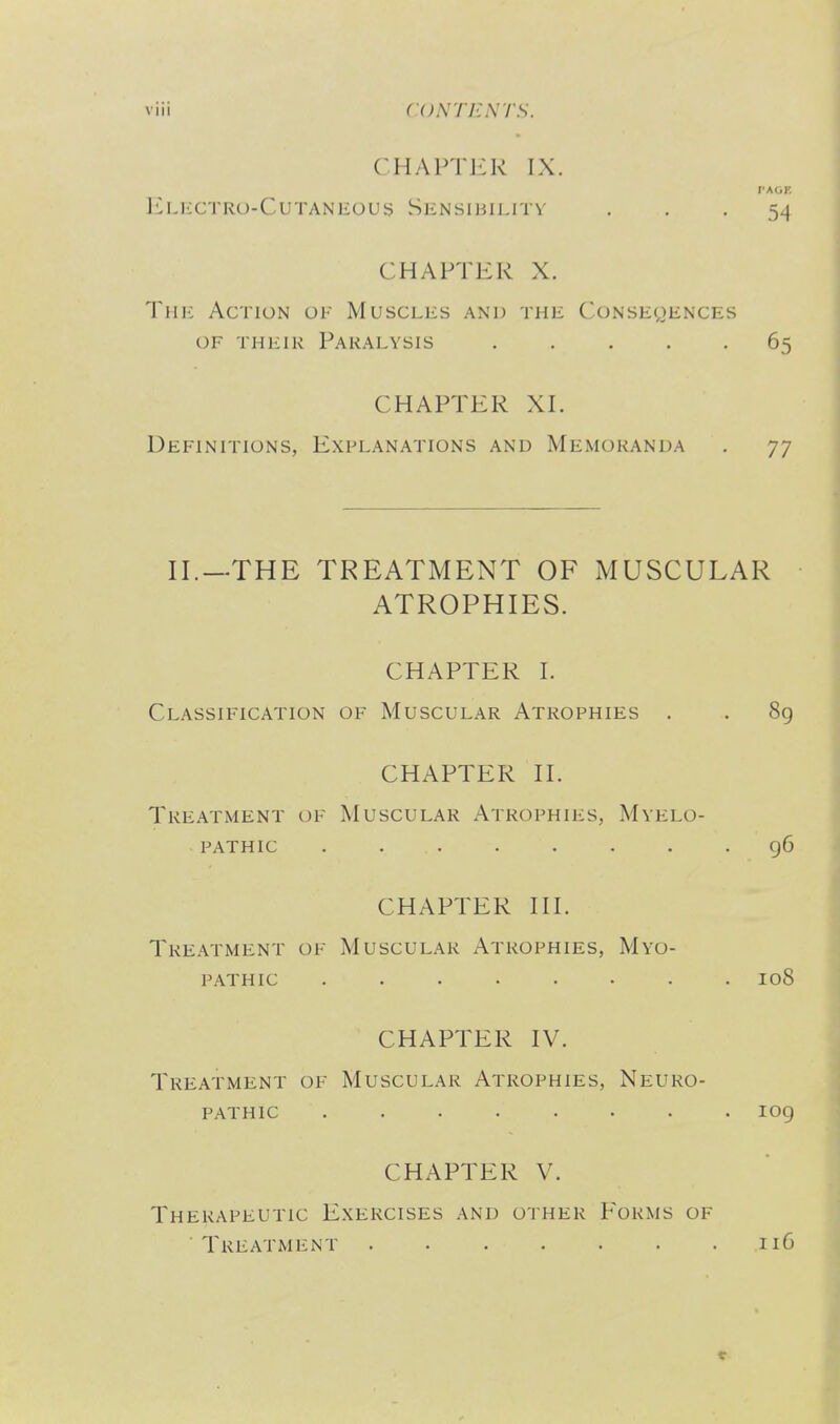 CHAPTJiK IX. r-AOF. Electro-CutaniiOUs Sensibility . . -54 CHAPTER X. The Action of Muscles and the Conseqences OF THEiK Paralysis 65 CHAPTER XL Definitions, Explanations and Memoranda . 77 II.—THE TREATMENT OF MUSCULAR ATROPHIES. CHAPTER 1. Classification of Muscular Atrophies . . 8g CHAPTER II. Treatment of Muscular Atrophies, Myelo- pathic 96 CHAPTER III. Treatment of Muscular Atrophies, Myo- pathic 108 CHAPTER IV. Treatment of Muscular Atrophies, Neuro- pathic ........ log CHAPTER V. Therapeutic Exercises and other P^orms of Treatment 116