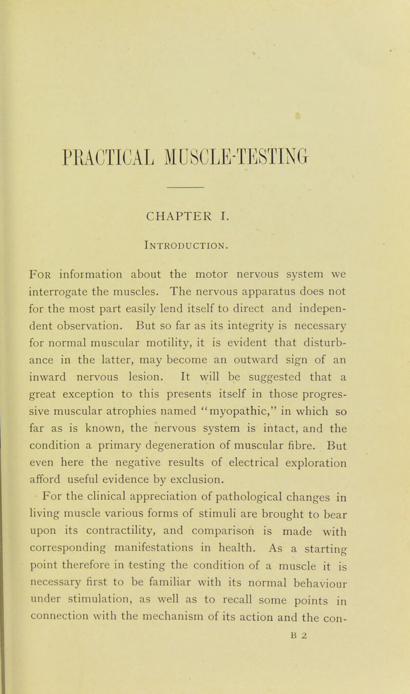 PRACTICAL MUSCLE-TESTING CHAPTER 1. Introduction. For information about the motor nervous system we interrogate the muscles. The nervous apparatus does not for the most part easily lend itself to direct and indepen- dent observation. But so far as its integrity is necessary for normal muscular motility, it is evident that disturb- ance in the latter, may become an outward sign of an inward nervous lesion. It will be suggested that a great exception to this presents itself in those progres- sive muscular atrophies named myopathic, in which so far as is known, the nervous system is intact, and the condition a primary degeneration of muscular fibre. But even here the negative results of electrical exploration afford useful evidence by exclusion. For the clinical appreciation of pathological changes in living muscle various forms of stimuli are brought to bear upon its contractility, and comparison is made with corresponding manifestations in health. As a starting point therefore in testing the condition of a muscle it is necessary first to be famihar with its normal behaviour under stimulation, as well as to recall some points in connection with the mechanism of its action and the con- B 2