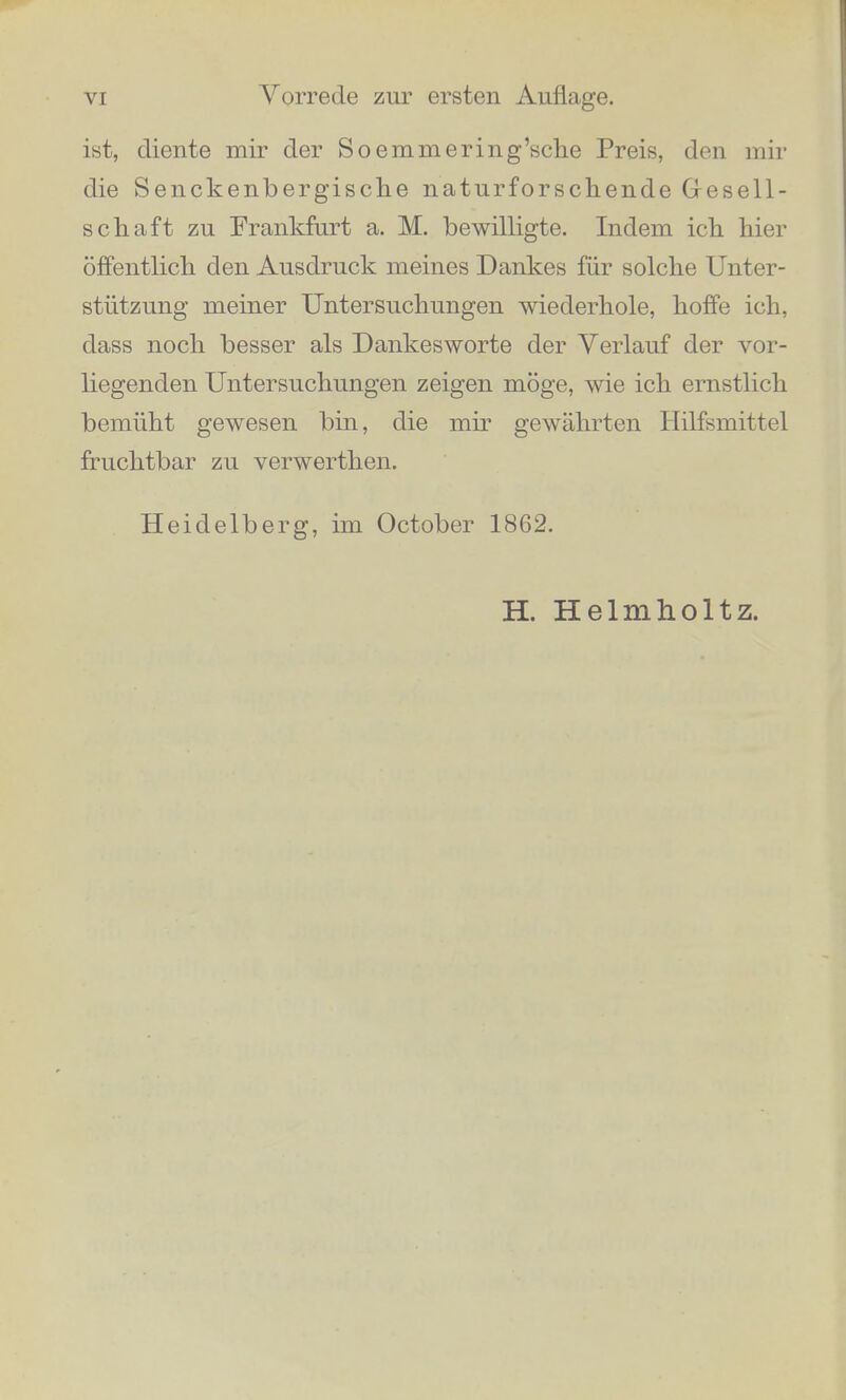 VORREDE ZTJR EESTEN AUFLAGE. Indem ich die Friichte achtjahriger Arbeit der Oeffentlichkeit ubergebe, babe ich voraus noch eine Pflicbt der Dankbarkeit zu erfullen. Die vorliegenden Untersuchungen erforderten zu ibrer Vollendung die Bescbaffung von neuen Instrumenten, welche nicbt wobl fin* das Inventarhrm eines physiologischen Institute passten, und deren Kosten die gewohnlichen Hilfsmittel eines dentscben Grelehrten iiberstiegen. Mir sind die Grelclmittel dazn durch aussergewohnliche Bewilligungen zugeflossen. Den auf Seite 196 bis 1.99 beschriebenen Apparat zur kiinstlichen Zusammensetzung der Vocal- klange ausfuhren zu lassen, macbte mir die Munificenz Sr. Majestat des Konigs Maximilian von Bayern mog- lich, welchem die deutscbe Wissenschaft scbon in so vielen ihrer Felder die bereitwilligste Theilnahme und Forderung verdankt. Fur die Erbauung des Harmonium in natiirlicher reiner Stimmung, welches S. 512 beschriebon