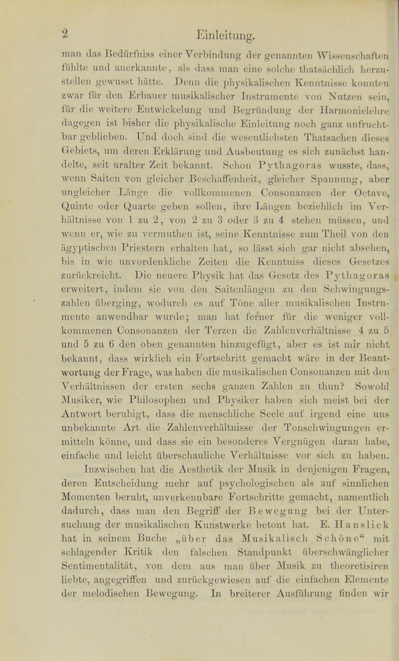 EWLEITUNG. i Das vorliegende Buch sucht die Grenzgebiete von Wissenschaften zu vereinigen, welche, obgleich durch viele natfiiiiehe Bezichungen auf einander bingewiesen, bislier docb ziemlicb getrennt neben ein- ander gestanden haben, die Grenzgebiete niimlich einevseits der pbysikaliscben und pbysiologiscben Akustik, andererseits der Musikwissenscbaft und Aestbetik. Dasselbe wendet sich also an einen Kreis von Lesern, welche einen sehr verschleden- artigen Bildungsgang durcbgemacbt haben und sehr abweicbende Iuteressen verfolgen; es wird desbalb nicht unnothig sein, wenn der Verfasser gleicb von vornberein sich dariiber ausspricht, in wel- cbein Sinne er diese Arbeit unternommen, und welches Ziel er da- clurcb zu erreichen gesucht hat. Der naturwissenschaftlicbe, der philosophische, der kfinstlerische Gesichtskreis sind in neuerer Zeit mehr, als billig ist, auseinandergeruckt wordcn, und es besteht des- balb in jedem dieser Kreise fiir die Sprache, die Methoden und die Zweckc dea andera cine gewisse Schwierigkeit des Verstandnisses, frelche audi bei der hier zu verfolgenden Aufgabe hatiptsacnlich iferhindert haben mag, dass sie nicht schon langst eingehender bear- beitot und ibrer Losung entgegengefuhrt worden ist. Zwar bedient sich die Akustik uberall der ails der Harmonie- [ehre entnommenen Begriffe und Namen, sie spricht von der Ton- Ifeiter, den Intervallcn, Consonanzen u. s. w.; zwar beginnen die Lehr- ©ticher fiber Generalbass g6w6hnlich mit einern physikalischen Ca- rtel, welches von den Schwiiigungszahlen der Tone redet und die STerhaltnisse derselben fur die versehiedenen Tntervalle festsetzt, aber bislier ist diese V e rb i n d u ng der Akustik mit der Musikwissenscbaft cine rein aussefliche geblieben, eigentlicb mehr ein Zeiclien, dass