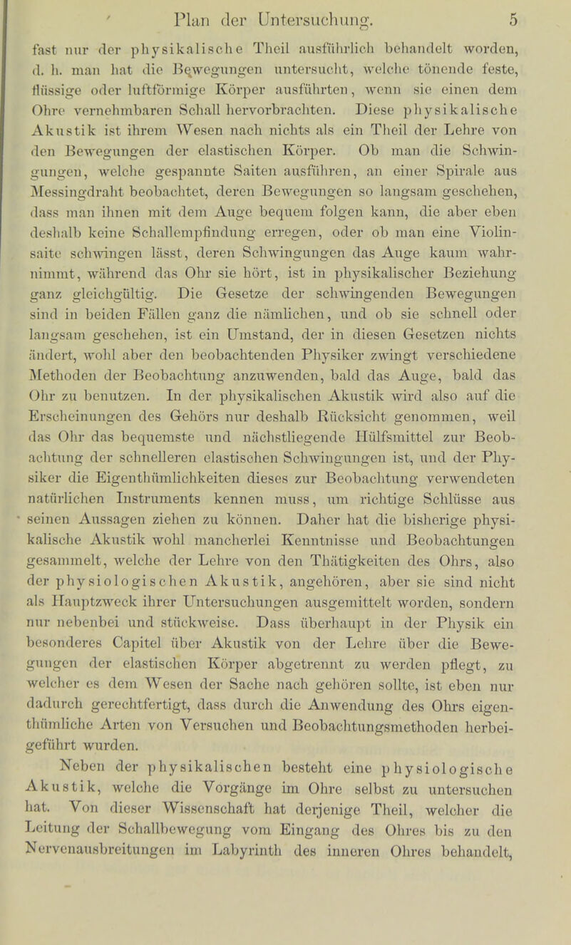 lichen Empfindungen des Auges, aber doch in nicht vie] anderer Absicht, als die; Diohtkunst sich an das Ohr wendet. Haupteacb.- lich wollcii sie in uns nur die Vorstellung eincs ausseren Objects von bestiinnitcr Form und Farbe hervorbringen. Wir sollon uns wesontlicb nur fur den dargestellten Gegenstand interessiren und an seiner Schonheit uns erfreuen, nicht an den Mitteln der Dar- stellung. Wenigstens ist die Freude des Kunstkcnners an dem Virtuosenthum der Technik einer Statue oder eines Gemaldes niclit wesentlicher Bestandtheil des Kunstgenusst s. Nur in der Malerei findet sich die Farbe als ein Element, Avelcbes unmittelbar von der sinnlichen Emptindung aufgenommen wird, obne dass sich Acte des Verstiindnisses einzuschieben brau- chen. In der Musik dagegen sind es wirklieb geradezu die Ton- cmpfindungen, welche das Material der Kunst bilden; wirbilden aus diesen Empfindungen, wenigstens so weit sie in der Musik zur Gel- tung kommen, nicht die Vorstellungen iiusserlicher Gegenstandc und Vorgiinge. Oder wenn uns auch bei den Tonen eines Concerts einfallt, dass dieser von einer Violine, jener von einer Clarinette gebildet sei, so beruht doch das kiinstlerische Wohlgefallen nicht auf der Vorstellung der Violine und Clarinette, sondern nur auf der Emptindung ihrer Tone, wahrend umgekehrt das kiinstk-rische Wohlgefallen an einer Marmorstatue nicht auf der Empfindung des weissen Lichts beruht, welches sie in das Auge sendet, sondern auf der Vorstellung des schon geformten menschlichen Korpers, den sie darstellt. In diesem Sinne ist es klar, dass die Musik ehie unmittel- barere Verbindung mit der sinnlichen Empfindung hat, als irgend eine der anderen Kiinste; und daraus folgt denn, dass die Lehre von den GehOrempfindungen berufen sein wird in der niusikabschen Aesthetik eine viel wesentlichere Rolle zu spielen, als etwa die Lehre von der Beieuchtung oder der Perspective in der Malerei. Diese letztcren sind allerdings dem Kiiustler niitzlich um eine mog- lichst vollendete Naturwahrheit zu erreichen, haben aber mit der kunstlerischen Wirkung des Werkos nichts zu thun. In der Musik dagegen wird gar keine KTaturwahrbeit erstrebt, die Tone und Ton- empfindungen sind ganz allein ihrer selbst wegen da und wirken ganz unabhangig von ihrer Beziehung zu irgend einem ausseren Gegenstande. Diese Lehre von den Gehorempfindungen fallt nun in das Ge- biet der Naturwissensohaften, und zwar /.unfichst der physio- logischen Akustik. Bisher ist von der Lehre vom Schall