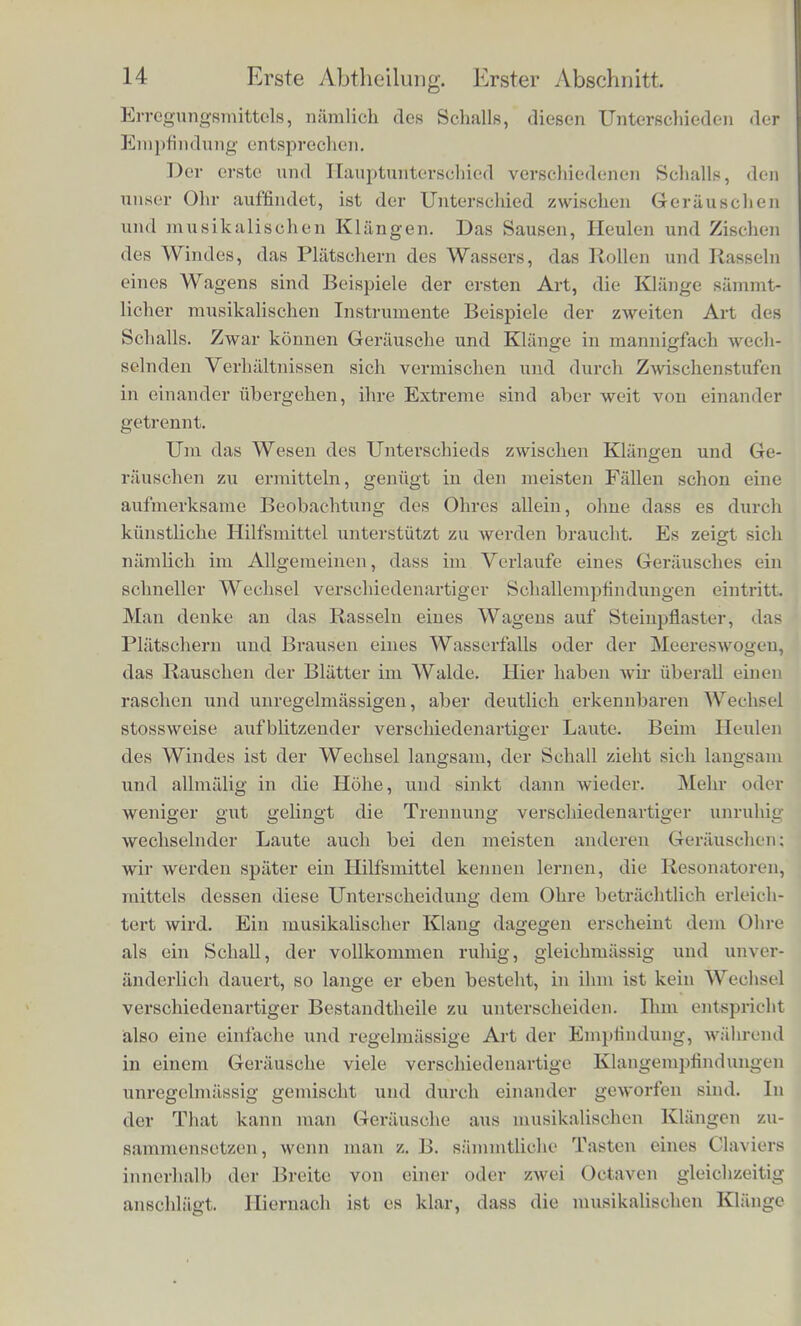Erster Abschnitt. Von der Schallempfindung im Allgemeinen. Sinnliche Emptindungen kommen zu Stande, indeni iiusserc Reizmittcl auf die empfindlichen Nervenapparate unsercs Kdrpers einwirken, und diese in Erregungszustand versetzen. Die Art der EmpHndung ist verschiedcn, thcils nach dem Sinnesorgane, welclies in Anspruch genc-mmen worden ist, theils nach der Art des ein- wirkenden Reizes. Jedes Sinnesorgan vermittelt eigentliiimliehe Emptindungen, welehe durch kein anderes erregt werden konnen, §as Auge Lichtempfindungen, das Ohr Schallempfindungen, die I hint Tastempfindungen. Selbst wenn dieselben Sonnenstrahlen, ffelche dem Auge die Erapfindnng des Lichts erregen, die Haut fereffen and deren Nerven erregen, so werden sic bier doch nur als WSnne, nieht als Licht em pfun den, und ebenso konnen die Er- Bfchutterungen elastischer Korper, welehe das Ohr hort, auch von der Haul empfundei) werden, aber nieht als Sehall, sondern als Sehwirren. Schallempfindung ist also die dem Ohre eigenthiimliche Ueaotions- weise gegen iiussere Reizmittel, sie kann in keinein anderen Organ e des Korpers hervorgebraeht werden, nnd unterseheidet sich durch- aus von alien Emptindungen aller ubrigen Sinne. Da wir mis hier die Aufgabe gestellt haben, die Oesetze der Behorerapfindungen fcu stndiren, so wird es unsere erste Aufgabe |ein, /.u iintersuelien, wie viel verseliiedene Arten von Einplindungen unser Ohr erzeugen kann, und welehe Untersehiede des iiusseren