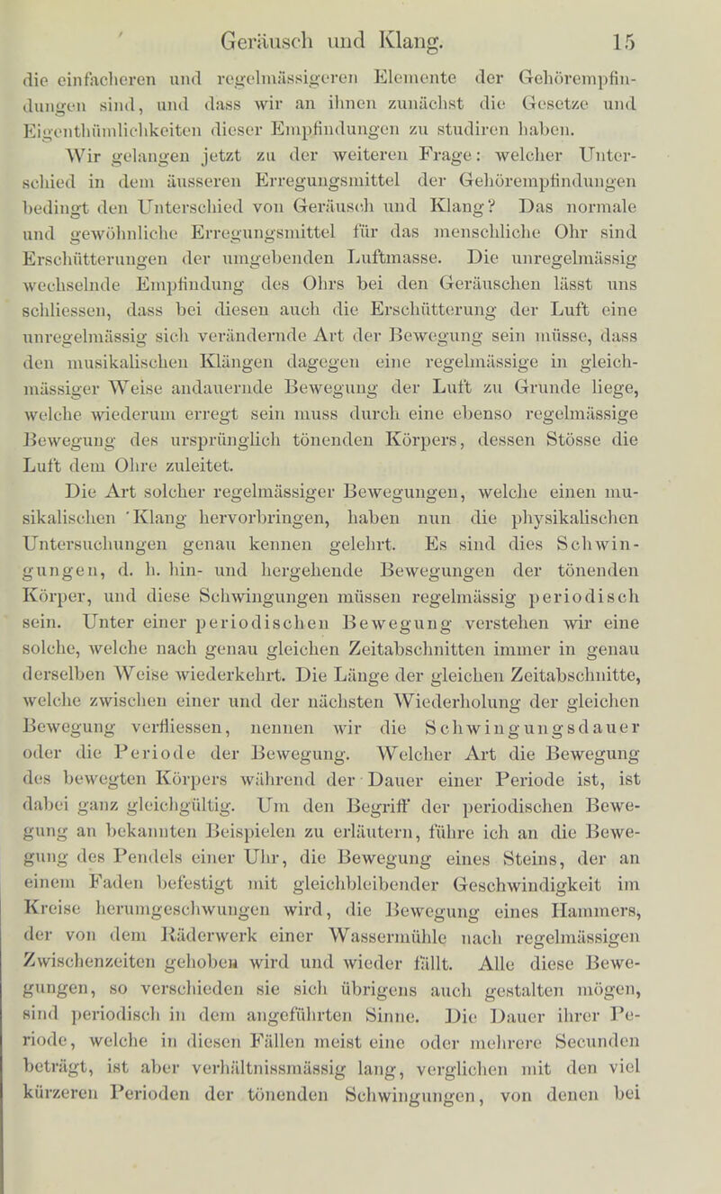 Erregungsmittels, namlich des Schalls, diesen Unterschieden der Empfindung entsprechen. Der erste and Hauptunterschied verschiedenen Schalls, den unser Ohr auffindet, ist der Unterschied zwischen Grerauschen and musikalischen Klangen. Das Sausen, Heulen und Zischen des Windes, das Platschern des Wassers, das Rollen und Rasseln eines Wagens sind Beispiele der ersten Art, die Klange sammt- licher musikalischen Instrumente Beispiele der zweiten Art des Schalls. Zwar konnen Gerausche und Klange in mannigfach wech- selnden Verhaltnissen sich vermischen und (lurch Zwischenstufen in einander iibergehen, ihre Extreme sind aber weit von einander getrennt. Um das Wesen des TTnterschieds zwisohen Klangen und Ge- rauschcn zu ermitteln, geniigt in den meisten Fallen schon eine aufmerksame Beobachtung des Ohres allein, ohne dass es durch kiinstliche Hilfsmittel unterstiitzt zu werden braucht. Es zeigt sicli namlich im Allgemeinen, dass im Verlaufe eines Geriiusches ein schneller Wechscl verschiedenartiger Schallempfindungen eintritt. Man denke an das Rasseln eines Wagens auf Steinpflaster, das Platschern und Brausen eines Wasserfalls oder der Meereswogen, das Rauschen der Blatter im Walde. Hier habeu wir uberail einen raschen und unregelmassigen, aber deutlich erkennbaren Wechsel stossweise aufblitzender verschiedenartiger Laute. Beim Heulen des Windes ist der Wechsel langsam, der Schall zieht sich langsam und allmalig in die Hohe, und sinkt dann wieder. Mehr oder weniger gut gelingt die Trenuung verschiedenartiger onruhig wechselnder Laute auch bei den meisten anderen Gerauschcn: wir werden spafcer ein Hilfsmittel kennen lernen, die Resonatoren, mittels dessen diese Unterscheidung dem Ohre betriichtlich erleich- tert wird. Ein musikalischer Klaug dagegen erscheint dem Ohre als ein Schall, der vollkommen ruhig, gleichmiissig und unver- anderlich dauert, so lange er eben besteht, in ihm ist kein Weohse3 verschiedenartiger Bestandtheile zu unterscheiden. Ihm entspricht also eine einfache und regelmassige Art der Empfindung, wahrend in einem Gerausche viele verschiedenartige Klangempfindungen unregelmassig gemischt und durch einander geworfen sind. In der That kann man Gerausche aus musikalischen Klangen zu- sammensetzen, wcnn man z. B. sammtliohe Tasten eines Claviers innerhalb der Breite von einer oder zwei Octaven gleichzeitig anechlagt. Iliernach ist es klar, dass die musikalischen Klange