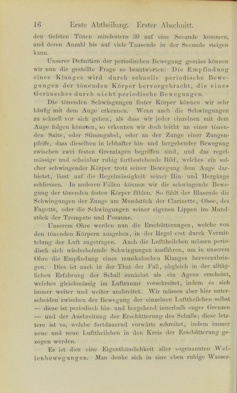 die einfacheren and regelmapsigereii Elemente der Gehorempfin- dungen sind, und dass wir an ilmen zunachst die Gesetze und Eigenthumlichkeiten dieser Empfmdungen zu studiren haben. Wir gelangen jetzt zu der weiteren Frage: welcher Unter- schied in dem ausgeren Erregungsmittel der Gehorempfindungen bedingt den Unterschied von Gei'ausoh und Klang? Das normale und gewohnliche Erregungsmittel fiir das menschliche Ohr sind Erschiitterungen der umgebenden Luftmasse. Die unregebnassig wechselnde Empfindung des Ohrs bei den Gerauschen lilsst uns schliessen, dass bei diesen audi die Ersehutterung der Luft eine Unregebnassig sich verandernde Art der Bewegung sein miisse, dass den musikalischen Kliingen dagegen eine regelinassige in gieich- massiger Weise andauernde Bewegung der Luft zu Grunde liege, welche wiederum erregt sein muss durcb eine ebenso regelmassige Bewegung des ursprunglieh tonenden Korpers, dessen Stosse die Luft dem Ohre zuleitet. Die Art solcber regelmassiger Bewegungen, welche einen mu- sikalischen 'Klang bervorbringen, haben nun die physikalischen Untersuchungen genau kennen gelehrt. Es sind dies Schwin- gungen, d. h. bin- und hergehende Bewegungen der tonenden Korper, und diese Schwingungen miissen regelmiissig periodisch sein. Unter einer periodisch en Bewegung verstehen wir eine solche, welche nach genau gleichen Zeitabschnitten immer in genau derselben Weise wiederkehrt. Die Lilnge der gleichen Zeitabschnitte, welche zwischen einer und der niichsten Wiederholung der gleichen Bewegung verfliessen, nennen wir die Schwingungsdauer oder die Periode der Bewegung. Welcher Art die Bewegung des bewegten Korpers wahrend der Dauer einer Periode ist, ist dabei ganz gleichgultig. Um den Begriff der periodischen Bewe- gung an bekannten Beispielen zu erlilutern, fiihre ich an die Bewe- gung des Pendels einer Uhr, die Bewegung eines Steins, der an einem Faden befestigt mit gleichbleibcnder Geschwindigkeit im Kreise herumgeschwungen wird, die Bewegung eines Hammers, ler von dem Iiiiderwerk einer Wassermiihle nach regehmtssigen Zwischenzeiten gehoben wird und wieder fallt. Alle diese Bewe- gungen, so versehieden sie sich iibrigens auch gestalten mogen, sind periodisch in dem angefuhrten Sinne. Die Dauer ihrer Pe- riode, welche in diesen Fallen meist eine oder inehrere Secundcn bctr/igt, ist aber verhiiltnissmassig lang, verglioheu mit den viol ktirzeren Perioden der tonenden Schwingungen, von denen bei