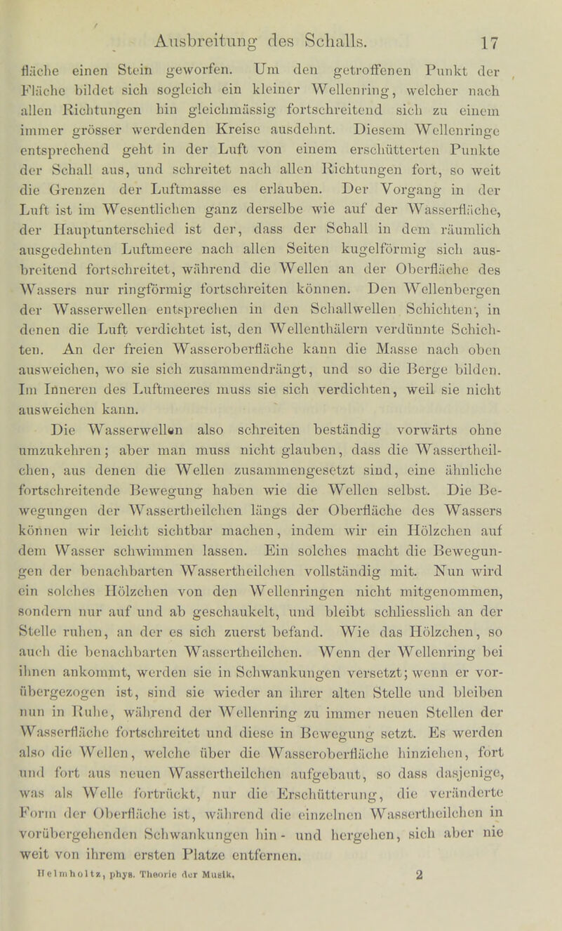 den tieftten Touch mindestens 30 auf erne Secunde kommen, und eleven Anzahl bis auf viele Tausendc in der Secunde Sieigen kann. Unserer Definition der periodischen Bewegung gemiiss konnen wir nnn die gestellte Frage so beantworten: Die Emp fin dung cines Klanges wird durch sehnelle periodische Bewe- gungen der tonenden Korper hervorgebracht, die eines Q-erausches durch nicht periodische Bewegungen. Die tonenden Schwingungen fester Korper konnen wir sehr haufig mat dem Auge erkennen. Wenn auch die Schwingungen zu schnell vor sicli gehen, als class wir jeder einzelnen mit dem Auge folgen konnten, so erkennen wir doch leicht an einer tonen- den Saite, oder Stimmgabel, oder an der Zunge einer Zungen- pfeife, dass dieselben in lebhafter bin- und hergehender Bewegung zwischen zwei festen Grenzlagen begriffen sind, und das regel- miissige und scheinbar ruing fortbestehende Bild, Avelckes ein sol- dier schwingender Korper trotz seiner Bewegung dem Auge dar- bietet, lasst auf die Regclmassigkeit seiner Hin- und Hergange schliessen. In anderen Fallen konnen wir die schwingende Bewe- gung der tonenden festen Korper fuhlen. So fiihlt der Blasende die Schwingungen der Zunge am Mundstiick der Clarinette, Oboe, des Fagotts, oder die Schwingungen seiner eigenen Lippen im Mund- stiick der Trompete und Posaune. Unsercm Ohre werden nun die Erschiitterungen , welche von den tonenden Korpern ausgehen, in der Regel erst durch Vermil- telung der Luft zugetragen. Auch die Lufttheilchen musscn perio- discli sich wiederholenclc Schwingungen ausfiihren, una in unserem Ohre die Empfindung eines musikalischen Klanges hervorzubrin- gen. Dies ist auch in der That der Fall, obgleich in der alltag- lichen Erfahrung der Schall zuniichst als ein Agens erscheint, welches gleichinassig im Luftraumc vorschreitet, indem es sich imnier weiter und wciter ausbreitet. Wir miissen aber hicr unter- scheiden zwischen der Bewegung der einzelnen Lufttheilchen selbst — diese ist periodisch hin- und hergehend innerhalb enger Orcnzen — und der Ausbreitung der Erschiitterung des Schalls; diese letz- tere ist es, welche fortdauernd voi'warts sonreitetj indem iininer neue und neue Lufttheilchen in den Kreis der Erschiitterung ge- zogen werden. Es ist dies eine Eigenthumlichkeit aller sogenannten Wel- lenbcwegungon. Man denke sich in eine eben rnhige Wasser-