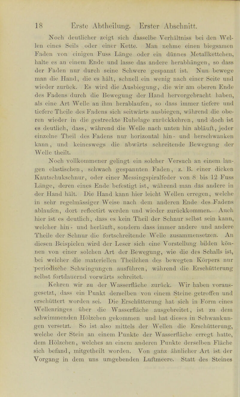 fl-iehe einen Stein geworfen. Urn den getroffenen Punkt der Fh'ichc bildet sich sogleich ein kleiner Wellenring, welcher nach alien Ricbtungen bin gieichmassig fortschreitend sicb zu einem immer grosser werdenden Kreise ausdebnt. Diesem Wellcnringe entsprechend gebt in der Lnft von einem erscbiitterten Pnnkte der Schall aus, und sohreitet nacb alien Ricbtungen fort, so weit die Grenzen der Luftmasse es erlauben. Der Vorgang in der Lnft ist ira Wesentlicben ganz derselbe wie auf der Wasserflliche, der Hauptunterscbied ist der, dass der Scball in dem raumlich ausgedebnten Luftmeere nacb alien Seiten kugelformig sicb aus- breitend fortscbreitet, wahrend die Wellen an der Oberflache des AVassers nur ringformig fortscbreiten konnen. Den Wellenbergen der Wasserwellen entsprecben in den Scballwellen Schicbteir, in denen die Luft verdicbtet ist, den Wellenthalern verdiinnte Scbicb- ten. An der freien Wasseroberflache kann die Masse nach oben ausweichen, wo sie sicb zusammendrangt, und so die Berge bilden. Tm Inneren des Luftmeeres muss sie sich verdichten, weil sie nicht ausweichen kann. Die Wasserwellen also schreiten bestandig vorwiirts ohne umzukehren; aber man muss nicht giauben, dass die Wassertheil- chen, aus denen die Wellen zusammengesetzt sind, eine ahnlicbe fortschreitende Bewegung haben wie die Wellen selbst. Die Be- wegungen der Wassertbeilchen liings der Oberfliiche des Wassers koilnen wir leicht sichtbar macben, indem wir ein Holzclien auf dem Wasser sebwimmen lassen. Ein solches macht die Bewegun- gen der benaebbarten Wassertbeilchen vollstandig mit. Nun wird ein solches Ilolzchen von den Wellenringen nicht mitgenommen, londern nur auf und ab geschaukelt, und bleibt scbliesslich an der Stelle ruhen, an der es sich zuerst befand. Wie das Holzchen, so audi die benaebbarten Wassertheilchen. Wenn der Wellenring bci Ehnen ankommt, werden sie in Schwankungen versetzt; wenn er vor- iibergezogen ist, sind sie wieder an ibrer altcn Stelle und bleiben nun in Ruhe, walirend der Wellenring zu immer neucn Stellen der Wasserfh'iclic fortscbreitet und diese in Bewegung setzt. Es werden also die Wellen, welclie fiber die Wasseroberflacbe hinziehen, fort und fort aus neuen Wassertbeilchen aufgebaut, so dass dasjenige, was als Welle fortriickt, nur die Ersehutterung, die veranderte Form der Oberflaehe ist, wiihrond die einzelnen Wassertbeilchen in Voriibergehenden Scbwankungen bin- und hergehen, sich aber nie weit von ihrem ersten Platze entferncn. Helniholt%, phya. Theorie dor Mutslk. 2