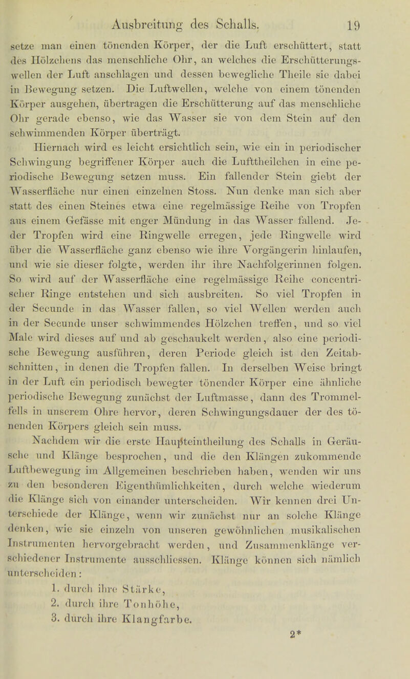 Noch deutlichcr zeigt sich dasselbc Verlialtniss bei den Wel- len eines Seils oder einer Kette. Man nehme einen biegsamen Faden von einigen Fuss Lange odor ein diinnes Metallkettchen, halte es an cinem Eb.de und lasse das andere herabh;ingen, so dass der Faden nur durch seine Schwere gespannt ist. Nun bewege man die J land, die es halt, schnell ein wenig naeh einer Seiic und wieder zuriick. Es wird die Ausbiegung, die wir am oberen Ende des Fadens durch die Bewegung der Hand hervorgebracht liaben, als eine Art Welle an ihm herablaufen, so dass immei tiefere und tiefere Theile des Fadens sich seitwiirts ausbiegen, wahrend die obe- ren wieder in die gestreckte Ruhelage ztiruckkehren, und doch ist es deutlich, dass, wahrend die Welle nach unten bin abliiuft, jeder einzelne Theil des Fadens nur horizontal bin- und her sch wan ken kann, und keineswegs die ab warts scbreitende Bewegung der Welle theilt. Noch vollkommener gelingt ein solcher Versuch an einem lan- gen elastischen, schwach gespannten Faden, z. B. einer dick en Kautschukscbnur, oder einer Messingspiralfeder von 8 bis 12 Fuss Lange, deren eines Ende befestigt ist, wahrend man das andere in der Hand halt. Die Hand kann hier leicht Wellen erregen, welche in sehr regelmassigcr Weise nach dem anderen Ende des Fadens ablaufen, dort reflectirt werden und wieder zuriickkommen. Auch bier ist es deutlich, dass es kein Theil der Schnur selbst sein kann, welcher bin- und herlaufb, sondern dass immer andere und andere Theile der Schnur die fortschreitende Welle zusammensetzen. An diesen Beispielen wird der Leser sich eine Vorstellung bilden k<»n- nen von einer solchen Art der Bewegung, wie die des Sckalls ist, bei welcher die materiellen Theilchen des bewegten Korpers nur periodl&ehe Schwingungen ausfuhren', wahrend die Erschiitterung selbst fortdauernd vorwarts schrcitet. Kehren wir zu der Wasscrllache zuriick. Wir haben VOrauS- gesetzt, dass ein Punkt derselben von cinem Steine getroften und erschuttert worden sci. Die Erschutterung hat sich in Form eines Wellenringes fiber die Wasscrllache ausgebreitet, ist zu dem schwiminenden Holzchen gekommcn und hat dieses in Schwankun- gen versetzt. So ist also mittels der Wellen die Erschiitterung, welche der Stein an eineni Fnnkte der Wasserllaehe erregt hatte, dem Holzchen, welches an einem anderen Punkte derselben Fliiche sich befand, mitgetheilt worden. Von ganz ahnlioher Art isi der Vorgang in dem uns umgebenden Lul'tmeere. Statt des Steines