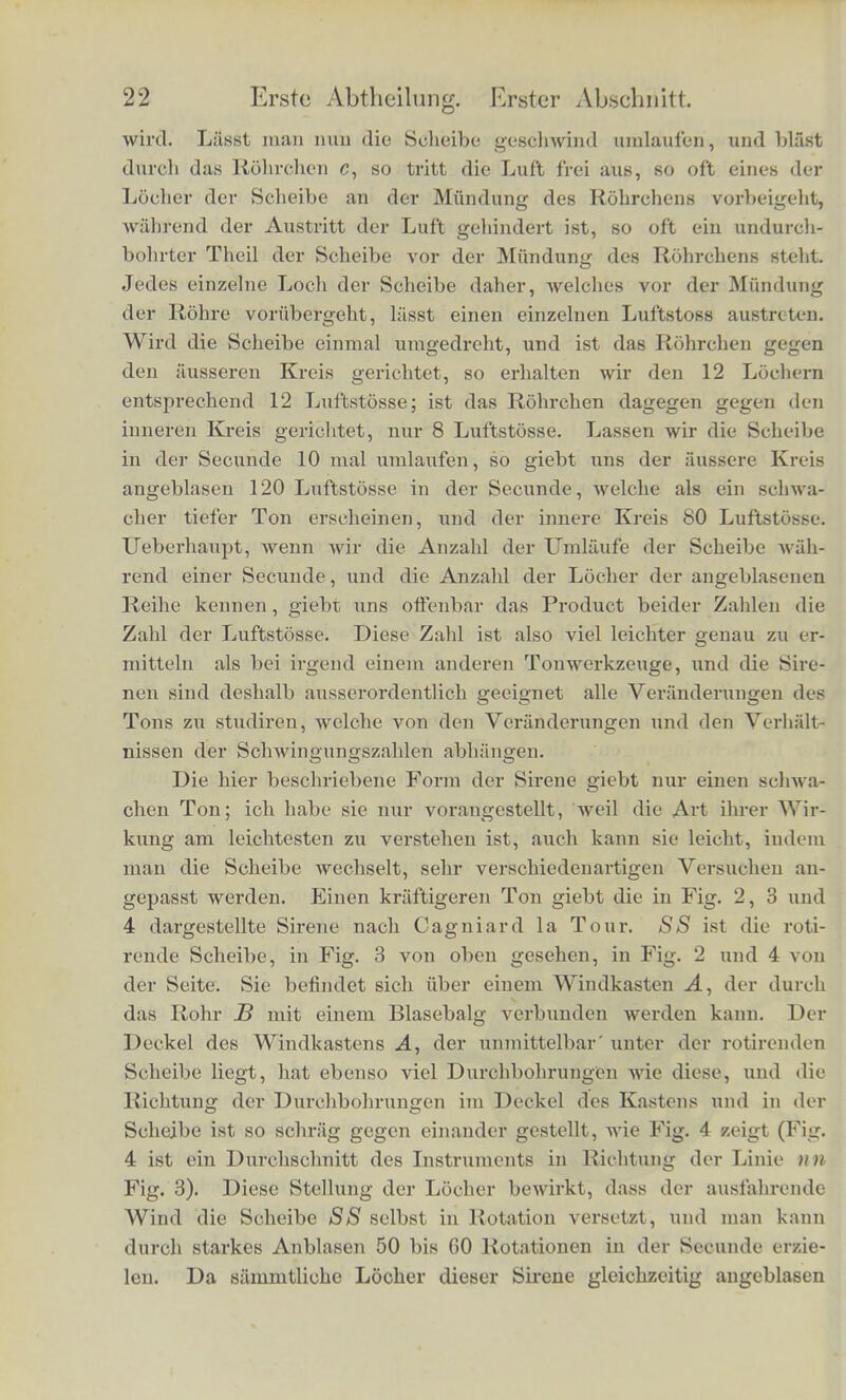 Periode zweier Klange gleich gross ist, so haben sie gleiche Ton- hohe. Also: Die Tonhohe hilngt nur ab von der Schwin- gungsdauer oder, Avas gleichbedeutend ist, von der Schwin- gungszalil. Wir pflegen die Secunde als Zeiteinhcit zu benutzen, mid verstelien deshalb unter Schwingungszahl die Anzahl der Schwingungen, welche der tonende Korper in einer Zeitsecunde ausfiihrt. Es ist selbstverstandlich, dass wir die Schwingungsdauer finden, wenn wir die Secunde durch die Sehwingungszalil divi- diren. Die Klange sind desto holier, je grosser ihre Schwin- gungszahl oder je kleiner ihre Schwingungsdauer ist. Die Zahl der Schwingungen soldier elastischen Korper, welche horbare Tone hervorbringen, genau zu bestimmen ist ziemlich schwierig, und die Physiker mussten deshalb vielerlei verhaltniss- niassig verwickelte Verfahrungsweisen einschlagen urn diese Auf- gabe in jedem einzelnen Falle losen zu konnen. Die mathemati- sche Theorie und mannigfaltige Versuche mussten sich zu dem Ende gegenseitig zu Hilfe kommen. Zur Daiiegung der Grund- thatsachen in diesem Gebiete ist es deshalb sehr bequem ein be- sonderes Toninstrument anwenden zu konnen, die sogenannte Si- ren e, welches durch seine Construction es moglich macht, die Zahl der Luftschwingungen, die den Ton hervorgebracht haben, direct zu bestimmen. Die einfachste Form der Sirene ist in Fig. 1 nach Seebeck in ihren Haupttheilen dargestellt. A ist eine diinne Scheibe aus Pappe oder Blech, welche um ihre mittlere Axe b mittels der um ein grosseres Rad laufenden Fig. 1. Schnur ff schnell ge- dreht werden kann. Langs des Randes der Scheibe ist eine Reihe von Lochern in glei- chen Absti'inden von einander angebracht, in der Zeichnung 12; eine oder mehrere an- dere Reihen gleichab- stehender Locher be- finden sich auf anderen concentrisclien Kreislinien (in Fig. 1 eine Rolche von acht Lochern); C ist ein Rohrchen, welches gegen eines der Locher gerichtet