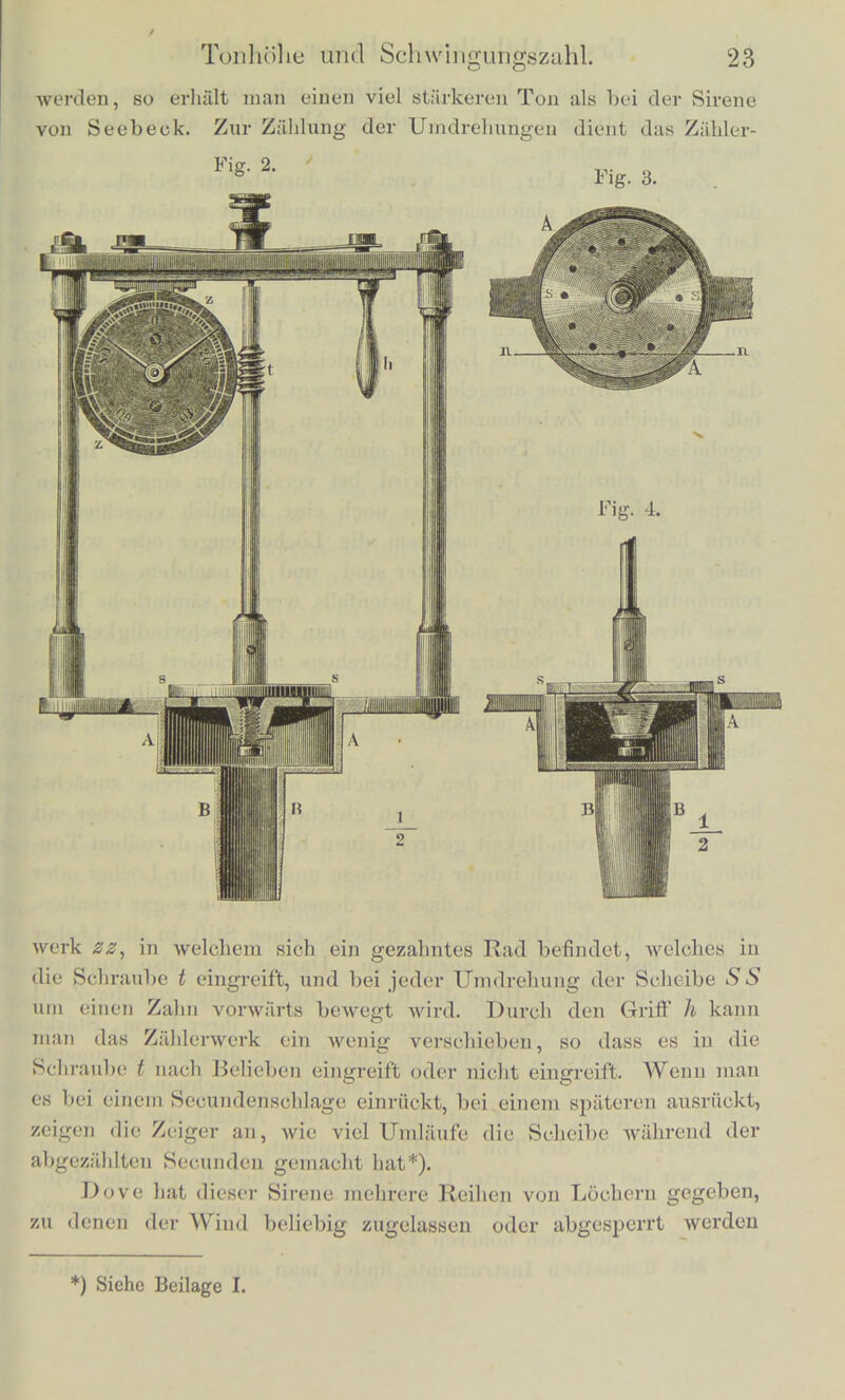 wird. Liisst man nun die Scheibe gesclrwind umlaufen, und blast durch das Rohrchen c, so tritt die Luft frei aus, so oft eines der Locher der Scheibe an der Miindung des Rohrchens vorbeigeht, wiihrend der Austritt der Luft gehindert ist, so oft ein undurch- bohrter Theil der Scheibe vor der Miindung des Rohrchens steht. Jedes einzelne Loch der Scheibe daher, welches vor der Miindung der Rohre voriibergeht, liisst einen einzelnen Luftstoss austreten. Wird die Scheibe einmal umgedreht, und ist das Rohrchen gegen den iiusseren Kreis gerichtet, so erhalten wir den 12 Lochern entsprechend 12 Luftstosse; ist das Rohrchen dagegen gegen den inneren Kreis gerichtet, nur 8 Luftstosse. Lassen wir die Scheibe in der Secunde 10 mal umlaufen, so giebt uns der aussere Kreis angeblasen 120 Luftstosse in der Secunde, welche als ein schwa- cher tiefer Ton erseheinen, und der innere Kreis 80 Luftstosse. Ueberhaupt, wenn wir die Anzahl der Umlaufe der Scheibe wah- rend einer Secunde, und die Anzahl der Locher der angeblasenen Reihe kennen, giebt uns offenbar das Product beider Zahlen die Zahl der Luftstosse. Diese Zahl ist also viel leichter genau zu er- mitteln als bei irgend einem anderen Tonwerkzeuge, und die Sire- nen sind deshalb ausserordentlich geeignet alle Veranderungen des Tons zu studiren, welche von den Veranderungen und den Vcrhiilt- nissen der Schwingungszahlen abhangen. Die hier beschriebene Form der Sirene giebt nur einen schwa- chen Ton; ich babe sie nur vorangestellt, weil die Art ihrer Wir- kung am leichtesten zu verstehen ist, auch kann sie leicht, indem man die Scheibe wechselt, sehr verschiedenartigen Versucheu an- gepasst werden. Einen kriiftigeren Ton giebt die in Fig. 2, 3 und 4 dargestellte Sirene nach Cagniard la Tour. SS ist die roti- rende Scheibe, in Fig. 3 von oben gesehen, in Fig. 2 und 4 von der Seite. Sie befindet sich fiber einem Windkasten A, der durch das Rohr B mit einem. Blasebalg verbunden werden kann. Dei- Deckel des Windkastens A, der unmittelbar' unter der rotirenden Scheibe liegt, hat ebenso viol Durchbohrungen wie diese, und die Richtung der Durchbohrungen im Deckel des Kastens und in der Scheibe ist so schriig gegen einander gestellt, wie Fig. 4 zeigt (Fig. 4 ist ein Durchschnitt des Instruments in Richtung der Linie nn Fig. 3). Diese Stellung der Locher bewirkt, dass der ausfahrende Wind die Scheibe SS selbst in Rotation versetzt, und man kann durch starkes Anblasen 50 bis 60 Rotationen in der Secunde erzie- lcn. Da siimmtlichc Locher dieser Sirene gleichzeitig angeblasen