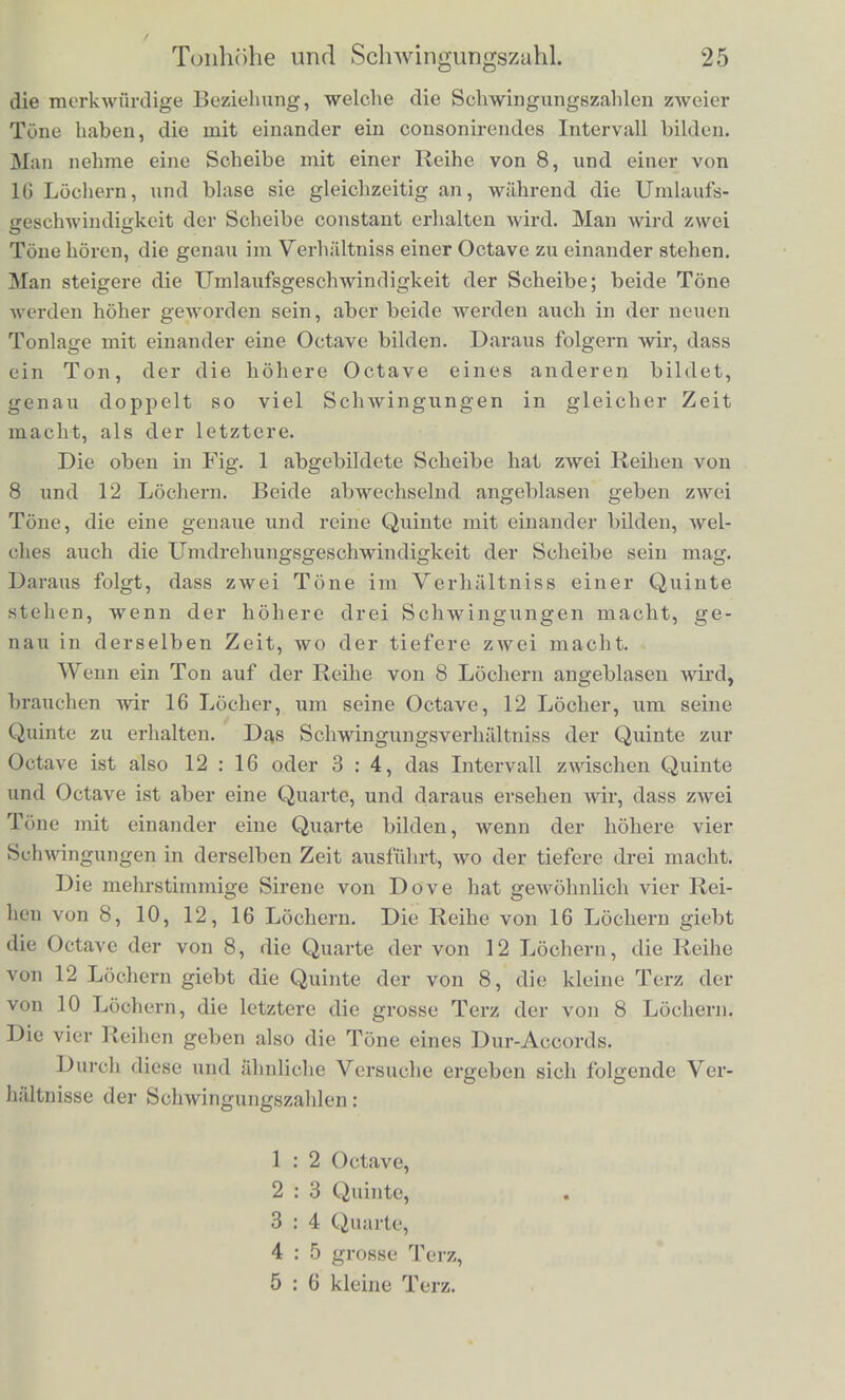 kann. Eine solche mehrstiininigc Sirene mit nocli anderen beson- deren Einrichtungen wird im achtcn Absclinitte abgobildet und beschrieben werden. Zunaehst ist klar, dass, wenn die durcbbohrte Scheibe einer dieser Sirenen mit gleichmassiger Geschwindigkeit umliiuft und die Luft stossweise durch die Locher ausstromt, die dadurch hervorgc- bracbte Bewegung der Luft periodisch ist in dem Sinne, wie wir dieses Wort gebraucht haben. Die Locher haben gleiche AbstSnde von einander, sie folgen sicb also bei der Umdrehung in gleichen Zeitraumen. Dureb jedes Locb wird gleichsam ein Tropfen Luft in das aussere Luftmeer ausgeleert und erregt hier Wellen, die eben- falls in gleicben Zwiscbenzeiten sicb folgen, gerade ebenso wie es regelmassig fallende Tropfen auf einer Wasserfliiche tbun. Inner- balb jeder einzelnen Periode wird bei verscbieden eingerichteten Sirenen jeder einzelne Luftstoss nocb eine ziemlicb verscbiedene Form baben konnen, je nachdem die Locher enger oder weiter, naher an einander oder entfernter sind, und je nachdem die Roh- renmiindung gestaltet ist, aber jedenfalls werden sammtliche Luft- stosse derselben Locherreihe, so lange man die Geschwindigkeit der Drehung und die Stellung des Rohrchens unverandert liisst, eine regelmassig periodische Luftbewegung geben und deshalb im Ohre die Empfindung eines musikalischen Klanges erregen miissen, was denn auch der Fall ist. Es ergiebt sich bei den Versuchen mit der Sirene zunachst leicht, dass zwei Locherreihen von gleicher Anzahl der Locher mit derselben Geschwindigkeit gedreht einen Klang von derselben Ton- hohe geben, wie auch immer die Grosse und Form der Locher oder des Rohrchens sein mag, ja dass wir denselben Ton sogar erhalten, wenn wir bei der Drehung der Scheibe einen Stift in die Locher schlagen lassen, statt sie anzublasen. Daraus folgt also zunachst, dass die musikalische Ilohe des Klanges nur abbangt von der Zahl der Luftstosse oder Schwingungen, nicht von ihrer Form, Starke oder Erregungsweise. Weiter ergiebt sicb mit diesem Instrumentl' sehr leicht, dass, wenn wir die Umdrehungsge^clnvindigkeit der Scheibe steigern, womit natiirlich auch die Anzahl der Luftstosse gesteigert wird, der Ton an Hohe zunimmt. Dasselbc geschieht, wenn wir bei unveranderter Umlaufsgeschwindigkeit ci st eine Reihe Locher von kleinerer Anzahl anblasen, dann eine von grosserer. Die letztere giebt den hoheren Ton. Mit demselben Instrumente findet man nun auch sehr leicht