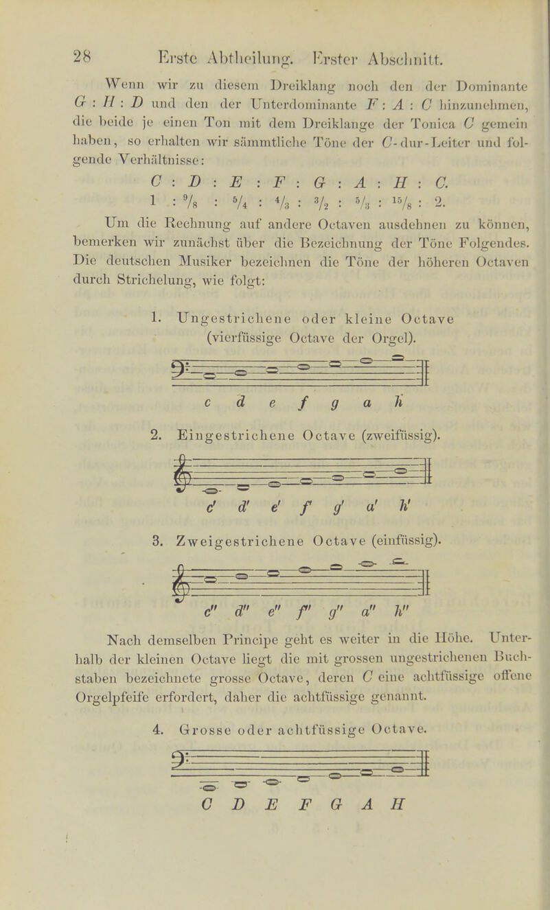 Erst sehr vie! spiitcr (lurch Galilei (1638), Newton, Euler (1729) and Daniel Bernouilli (1771) lernte man die Bewe- gungsgcsetze der Saiten kennen, und ennittelte, dass die einfa- fehen VerhSHaiisse der Saitenlilngen auch ebenso fur die Schwin- gungszahlen der Tone bestehen, und somit den Tonintervallen aller musikalischen Instrumente zukommen, und nicht allein de- Ben der Saiten, an welchen man ursprunglieh das Gesetz gefun- den liatte. Diese Bcziehijng der ganzen Zahlen zu den musikalischen Con- sonanzen erschien von jeher als ein wunderbares und bedeutsaines Geheimniss. Schon die Pythagoraer beuteten sie aus in ibren Speculationen fiber Harmonie der Spharen. Sie blieb von da ab theils das Ziel, theils der Ausgangspunkt der wunderlichsteu und kfihnsten, phantastischen oder philosophischen Combinationen, bis in neuerer Zeit die meisten Forscher sich der audi von Euler ver- tretenen Ansicht anschlossen, dass die menschliche Seele ein beson- deres AVolilgefallen an einfachen Verhaltnissen habe, weil sie diese leichter aulfassen und ubersehen konne. Aber es blieb unerortert, wie es die Seele eines nicht in der Physik bewanderten Ilorers, der sich vielleicht nicht einmal klar gemacht hat, dass Tone auf Schwin- gnngen beruhen, anstelle, ura die Verhiiltnisse der Schwingungszah- len zu erkennen und zu vergleichen. Nachzuweisen, welche Vor- gange im Ohr den Unterschied von Consonanz und Dissonanz ffihl- bar machen, Avird eine Hauptaufgabe der zweiten Abtheilung dieses Buches sein. Berechnung der Schwingungszahlcn fiir sammt- liche Tone der Tonleiter. Mittels der angegebenen Verhiiltnisse der Scliwingungszahlen fiir die consonanten Intervalle lassen sie sich leicht fiir die gauze Aiisdehnung der Tonleiter bereehnen, indem wir der Reihe der con- sonanten Intervalle dureh die Tonleiter bin foliren. Der Durdreiklang besteht aus der grossen Terz und Quinte. Seine Verliiiltnisse sind: C : E : G 1 5A a/<i odci 4 . 5 : 6.