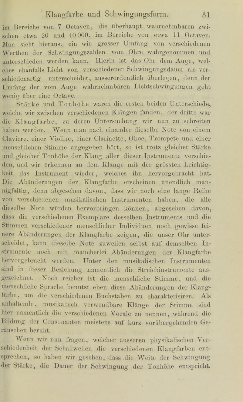 No- ten Contra Octave Grosse Octave C — H Unge- strichenc Octave c — h Einge- strichfne Octave c' - h' Zweige- strichene Octave c — h Dreige- Btricherie Octave c' — h' Vierge- strichcne Octave c — h C 33 66 132 264 528 1056 2112 D 37,125 74,25 148,5 297 594 1188 2376 E 41,25 82,5 165 330 660 1320 2640 F 44 88 176 352 704 1408 2816 G 49,5 99 198 390 792 1584 3168 A 55 110 220 440 880 1760 3520 H 61,875 123,75 247,5 495 990 1980 3960 Der tiefste Ton der Orchesterinstruinente ist das Ej des Con- trabasses mit 411/4 Scliwingungen. Die neueren Claviere und Or- geln gehen gewohnlicli bis zum C/ rait 33 Scliwingungen, neuere F'liigel auch wold bis zum An mit 27y2 Scliwingungen. Auf gros- seren Orgeln bat man auch nocb eine tiefere Octave bis zum Gn mit I6V2 Scliwingungen, wic scbon erwahnt ist. Aber der musika- lische Cliarakter aller dieser Tone unterlialb des E/hi unvullkom- men, weil wir hier schon der Grenze nahe sind, wo die Fahigkeit des Obrs, die Scliwingungen zu einera Tone zu verbinden, aufhort Wenn niclit die Aun°assung der Tonhobe unbestimmt werden soil, konnen diese tiefsten Tone deslialb auch nur rait ihren holieren Octaven zusammen musikalisch gebraucht werden, wodurch die lctz- teren den Cliarakter grosserer Tiefe bekommen. Nach der Hohe gehen die Pianofortes meist -bis zum arr oder auch cy von 3520 und 4224 Scliwingungen, der hochste Ton des Orchesters moclite das 5gestrichene d auf der Piccolflote sein von 4752 Scliwingungen. Appun und W. Preyer haben durch kleine Stinnngabeln, die mit dem Violinbogen gestrichen wurden, neuer- dings das 8 gestricliene e von 40 9G0 Scliwingungen erreicht und gehort. Diese hohen Tone waren Behr schmetzhaft (uaangenehm, und die Unterscheidung der Tonhohe ist ebenfalls bei denen, die fiber die Grenze der musikalischen Scala liinausliegen, sehr unvoll- kommen. Mehr darfiber Lm neunten Abschnitt. Die musikalisch gut brauchbaren Tone mit deutlich wahrnehm- barer Tonhohe liegen also zwischen 40 und 4000 Scliwingungen,