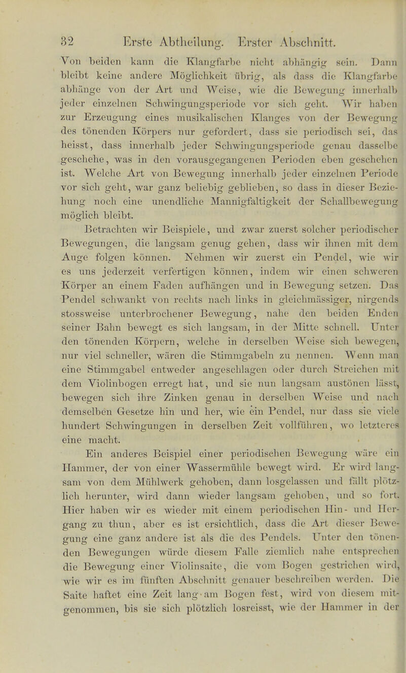 im Bereiche von 7 Octaven, die iiberhaupt wahrnehmbaren zwi- schen etwa 20 und 40 000, im Bereiche von etwa 11 Octaven. .Man sieht hieraus, ein wie grosser Umfang von verschiedenen Werthen der Schwingungszahlen vom Ohre wahrgenonimen und tmterschieden werden kann. Hierin ist das Ohr dem Auge, Wel- ches ebenfalls Licht von verschiedener Schwingungsdauer als ver- schiedenartig unterscheidet, ausserordentlich iiberlegen, denn der Uinfang der vom Auge wahrnehnibaren Lichtschwingungen geht wenig iiber cine Octave. Starke und Tonhohe waren die ersten beiden Unterschiede, wrelche wir zwischen verschiedenen Klangen fanden, der dritte war die Klangfarbe, zu deren Untersuchung wir nun zu schreiten haben werden. Wenn man nach einander dieselbe Note von einem Claviere, einer Violine, einer Clarinette, Oboe, Trompete und einer menschlichen Stimme angegeben hort, so ist trotz gleicher Starke und gleicher Tonhohe der Klang aller dieser Instruniente verschie- den, und wir erkennen an dem Klange mit der grossten Leichtig- keit das Instrument wieder, welches ilm hervorgebracht hat. Die Abiinderungen der Klangfarbe erscheinen unendlich man- nigfaltig, denn abgesehen davon, dass wir noch eine lange Reihe von verschiedenen musikalischen Instrumenten haben, die alle dieselbe Note wflrden hervorbringen konnen, abgesehen davon, dass die verschiedenen Exemplare desselben Instruments und die Stiinnien verschiedener menschlicher Individuen noch gewisse fei- oere Abiinderungen der Klangfarbe zeigen, die unser Ohr unter- scheidet, kann dieselbe Note zuweilen selbst auf demselben In- struniente noch rait mancherlei Abiinderungen der Klangfarbe hervorgebracht werden. Unter den musikalischen Instrumenten sind in dieser Bcziehung namentlich die Streichinstrumente aus- gezeichnet. Noch reicher ist die menschliche Stimme, und die menschliche Sprache benutzt eben diese Abiinderungen der Klang- farbe, urn die verschiedenen Buchstaben zu charakterisiren. Als anhaltende, musikalisch yerwendbare Klange der Stimme sind hier namentlich die verschiedenen Vocale zu nennen, wiihrend die Bildung der Consonanten meistens auf kurz voriibergelienden Ge- r&uschen beruht. Wenn wir nun t'ragen, welclier ausseren physikalischen Ver- schiedenheit der Sohallwellen die verschiedenen Klaimfarben cut- aprechen, so haben wir gesehen, dass die Weite der Schwingung der Starke, die Dauer der Scliwingung der Tonhohe entspricht.