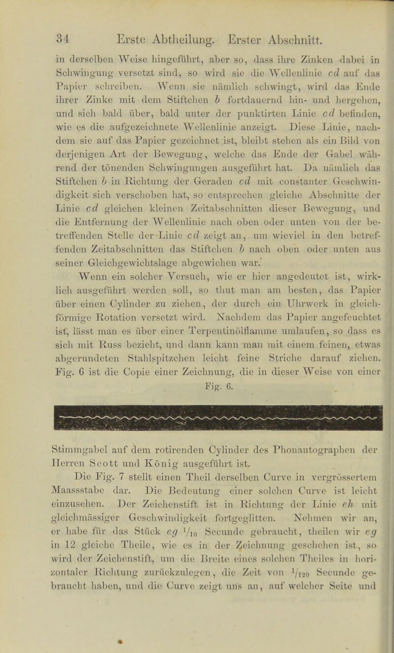 Mfible, und nun wie dieser mit viel grosserer Gescbwindigkeit, als sie gekommen ist, ein Stiick zuriickspringt, wo sie dann von Neuem durch den Bogen gefasst und initgenoninien wird. Man denke ferner an einen Ball, der, senkrecbt in die Ilohe geworfen, beim Herabfallen von dem Ballsohlager mit einem Scblag empfangen wird, so dass er wieder ebenso lioch binaufsteigt als vorher, was sich dann immer in gleicben Zeitabscbnitten wieder- holen mag. Ein soldier Ball wtirde 'zum Aufsteigen so viel Zeit brauchen wie zum Absteigen, seine Bewegung wiirde am tiefsten Punkte seiner Balm ruckweise unterbrochen, oben aber durcb all- malig langsameres Aufsteigen in allmalig zunehmendes Absteigen fibergeben. Dies ware also eine dritte Art einer bin- und ber- gehenden periodischen Bewegung, deren Verlauf sicb aber von den beiden frflheren wesentlicb unterscbeidet. Urn das Gesetz soldier Bewegungen dem Auge ubersicbtlicber darzulegen, als es durch weitlauftige Beschreibungen gescbeben kann, pflegen die Matbematiker und Physiker eine grapbiscbe Me- thode anzuwenden, die aucb wir noch oft zu benutzen gezwungen sein werden, und deren Sinn ich desbalb bier auseinandersetzen muss. Um diese Methode verstitndlich zu macben, wollen wir vor- aussetzen, dass an der Gabel A, Fig. 5, ein Stiftcben- b befestigt Fig. 5. A sci, welcbes auf der Papierflache B B zeiclmen konne. Es moge entvveder die Gabel mit gleicliforniiger Gescbwindigkeit in Rieh- tung des oberen Pfeils fiber das Papier liingescboben werden, oder das Papier in entgegenges^tzter Richtung, nimlich in Riehtung pes unteren Pfeils, unter ihr fortgezogen werden, so dass die Gatoelj wcmi sic bei dieser Bewegung niomt tonend ist, gerade die punk- tiito Linie dc aufscbreibt. Wird nun die Gabel fiber das Papier Helmholts, phya Theoric dur Mut-ik. 3