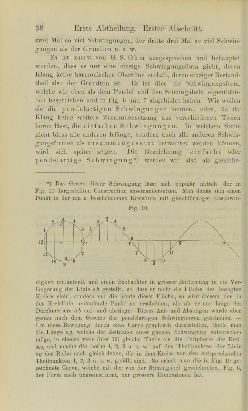 nicht kannte. Deis Ohr, von solchen Schwingungen getroffen, hort niiinlich bei gehorig angestrengter Aufmerksamkeit nicht nur den- jgnigen Ton, dessen Tonhohe duroh die Dauer der Schwingungen in der Weise bestiinnit ist, wie wir dies vorher auseinandergesetzt haben, sondern es hort ausser diesem nocb eine ganze Reihe hohe- rer Tone, welche wir die harmoniscben Obertone des Klanges nennen, im Gegensatze zu jenem ersten Tone, dem Grundtone, der unter ibnen alien der tiefste und in der Kegel auch der stiirkste ist, und nacb dessen Tonhohe wir die Tonhohe des ganzen Klanges beurtheilen. Die Reihe dieser Obertone ist fur alle rausikalischen Kliinge, die einer regelmassig periodischen Luftbewegung ent- sprechen, genau dieselbe; es sind nainlich folgende: 1. Die hohere Octave des Grundtons, welche doppelt so viel Schwingungen macht, als der Grundton. Nennen wir den Grund- ton <?, so ist diese hohere Octave c'; 2. die Quinte dieser Octave g' macht 3mal so viel Schwin- gungen als der Grundton; 3. die zweite hohere Octave c macht 4mal so viel Schwin- gungen ; 4. die grosse Terz dieser Octave e mit 5mal so viel Schwin- gungen ; 5. die Quinte dieser Octave g mit 6mal so viel Schwingungen. Daran schliessen sich immer schwiicher und sehwacher werdend die Tone, welche 7-, 8-, 9mal u. s. w. so viel Schwingungen als der Grundton machen. Also in Notenschrift: m 12 3456789 10 Die ZifFern unter den Linien bezeichnen, wie viel Mai die Schwin- gungszahl grosser ist als die des Grundtons. Wir haben die Gesammtempfindung, welche eine periodische LufterscMtterung im Ohre hervorbringt, Klang genannt. Jetzt finden wir eine Reihe verschiedenartiger Tone in ihm enthalten, die wir die Theiltone oder Partialtone des Klansres nennen wollen. Der erste dieser Theiltone ist der Grundton des Klanges, die iibrigen seine harmonischen Obertone. Die Ordnungszahl jedes Partialtons giebt an, wie viel Mai grosser seine Schwingungs- zahl ist, als die des Grundtons. Es macht also der zweite Theilton