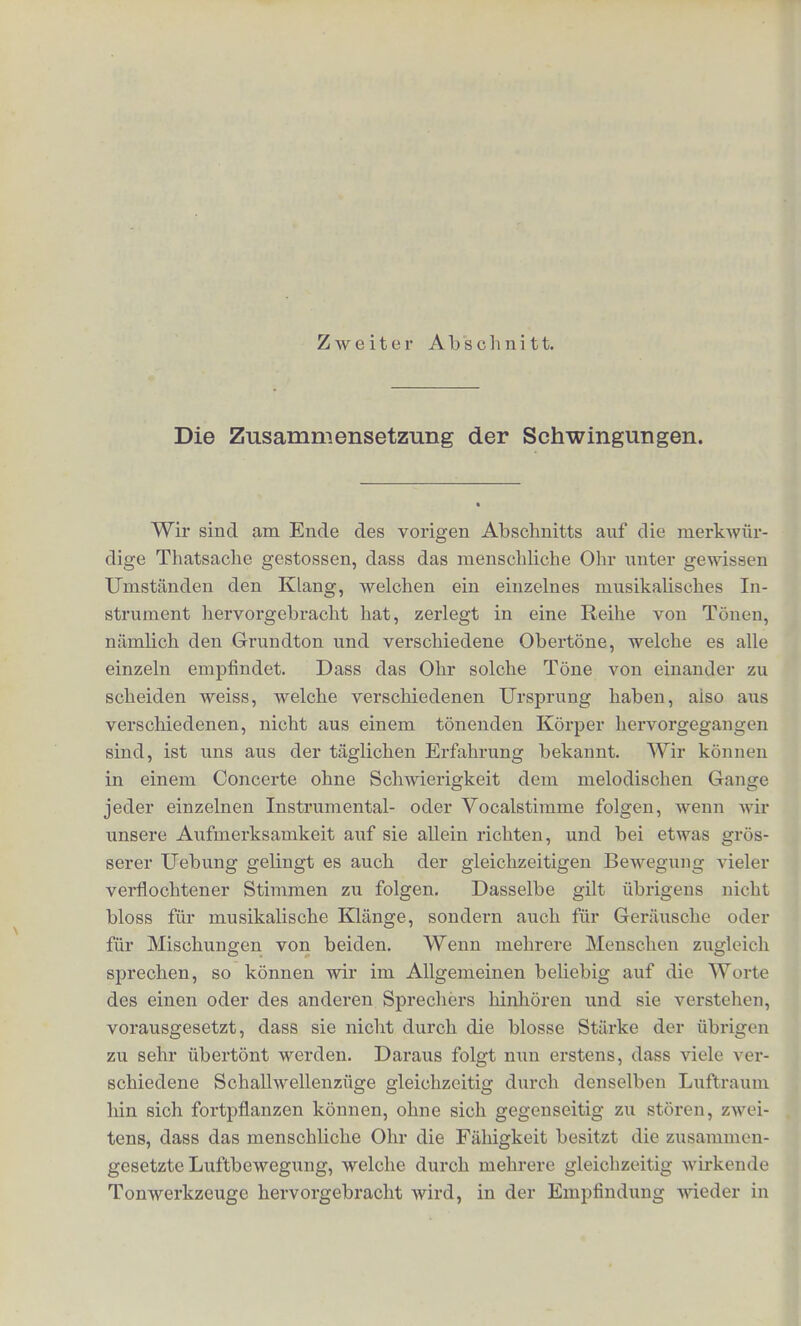 Beutend gebrauchen. Wir beschranken ferrier den Gebrauch dcs Wortes Ton durchaus auf den Klang einfacher Scbwingungen, wjihrend bisher Ton meist in derselben Bedeutung Avie Klang ge- brancht worden ist. Aber es ist durchaus noting, in der Akustik zwischen dem Klange, d. h. dem Eindruck einer periodiscben fkuftbewegung uberbaupt, und dem Tone, dem Eindruck einer ein- faclien Schwingung, zu unterscheiden, und der bisberige Sprach- gebraueh scheint mir diese Feststellung der Begriffe zu recht- fertigen. Wir sprecben von T o n b o li e, welcbe nur einem ein- zelnen Tone zukommen kann, wiihrend einem Klange streng ge- nommen verschiedene Tonbohen zuzuschreiben sind, seinen ver- scbiedenen Theiltonen entsprecliend. Und wir sprecben von einem Zusammenklange verschiedener Instrumente, wo das Wort Ton entscbieden nicht mehr angewendet werden kann. Die bier be- sprochenen Thatsacben lebren, dass jeder Klang, welcber Obertone unterscheiden lasst, wirklich schon ein Znsammenklang verscbiedener Tone ist. Da nun die Klangfarbe, wie wir gesehen baben, von der Schwingungsform abhangt, von derselben Scbwingungsform aber attch das Vorkommen der Obertone bestimmt wird, so werden wir die Frage aufwerfcn nu'issen, in wie fern die Unterscbiede der Klangfarbe etwa auf vcrschiedenartigen Verbindungen des Grund- tons mit verschieden starken Obertonen beruben. Es bietet sich uns durch diese Fragestellnng ein Weg dar, urn den Grund des bisher vollkommen rathselhaften Wesens der Klangfarbe aufhellen zn konnen. Dann aber nu'issen wir aueh nothwendig die Frage zu loscn versucben, wi« denn das Ohr dazra komme, jeden Klang in eine Keihe von Theiltonen zu zerlegen, und welchen Sinn diese Zer- Legung babe. Dies wird das Gesohaffc der n:'ie1isten Abschnitte sein. Mathomatiseli ausgedriickt ist bei der einfachen Schwingung die Ent- fernung des schwingenden Punktes von der Gleichgcwichtslage gleich dem Sinus eines der Zeit proportional wachsenden Bogens, daher die einfachen Schwingi ngen aueh Sinusschwii.gungcn genannt werden.