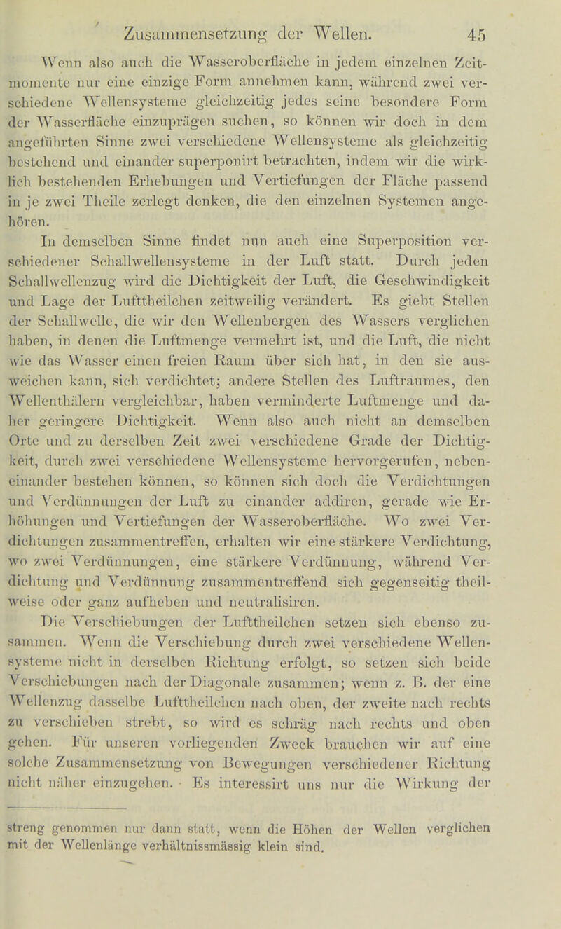 Niveau der ruhenden Wasserflache als positive Grossen betraehten^ die Tiefen der Thaler dagegen als negative Grossen und die Summe solcher positiven und negativen Grossen im algebraischen Sinne bilden, wobei bekanntlich je zwei positive Grossen (Berge), welche zusammenkommen, wirklich addirt werden, je zwei negative (Thaler) ebenso; wo aber negative und positive zusammenkoinmen, diese von einander subtrabirt werden. Wenn wir also die Addition im algebraischen Sinne ausfuhren, konnen wir unsere Beschreibung der Wasserflache bei zwei zusammentreffenden Wellensysteme n einfach so ausdriicken: „Die Erhebung der Wasserfliiche in jedem ihrer Punkte ist in jedem Zeitmoraente so gross, wie die Sumnie derjenigen Erhebungen, welche die ein- zelnen Wellensysteme einzeln genommen an demselben Punkte und zu derselben Zeit hervorgebracht haben wiirden. Am deutlichsten und leichtesten unterscheidet das Ausre den Vorgang in einem solchen Falle, wie ihn das eben angefiihrte Bei- spiel eines Wellenringes auf einer von grosseren geradlinigen Wel- len durchzogenen Fliiche voraussetzte, weil sich bier die beiden Wellensysteme durch die Liinge und Hohe ihrer Wellen und durch deren Richtung betrachtlich von einander unterscheiden. Aber bei einiger Aufmerksamkeit erkennt das Auge, dass genau das- selbe vorgeht, auch wenn die verschiedenen Wellenziige durch ihre Form weniger von einander unterschieden sind, wenn z. B. lange geradlinige Wellen, die gegen das Ufer laufen, mit den vom TJfer in etwas anderer Richtung reflectirten sich mischen. Dann ent- stehen die oft gesehenen kammformig eingeschnittenen Wellenberge, indem der Riicken der Wellenberge des einen Systems an einzelnen Punkten erhoht wircl durch die Berge des anderen Systems, an an- deren eingeschnitten durch die Thaler des letzteren. Die Mannig- faltigkeit der Formen ist bier ausserordentlich gross, es wurde viel zu weit fiihren, sie alle beschreiben zu Avollen. An jeder bewegten Wasserfliiche ergiebt sich das Resultat dem aufmerksamen Beob- achter leicht ohne Beschreibung. Fur unseren Zweck geniigt es bier, wenn der Leser an dem ersten Beispiel sich klar gemaobt hat, was cs heisst, dass Wellen sich zu einander addiren sollen *). *) Auch die Geschwinrli^kciten und die Verschiebungen der Wasser- theilchen addiren sich nach dem Gesetz des sogenannten Parallclogramms der Krafte. Uehrigens findet eine solche einfache Addition der Wellen