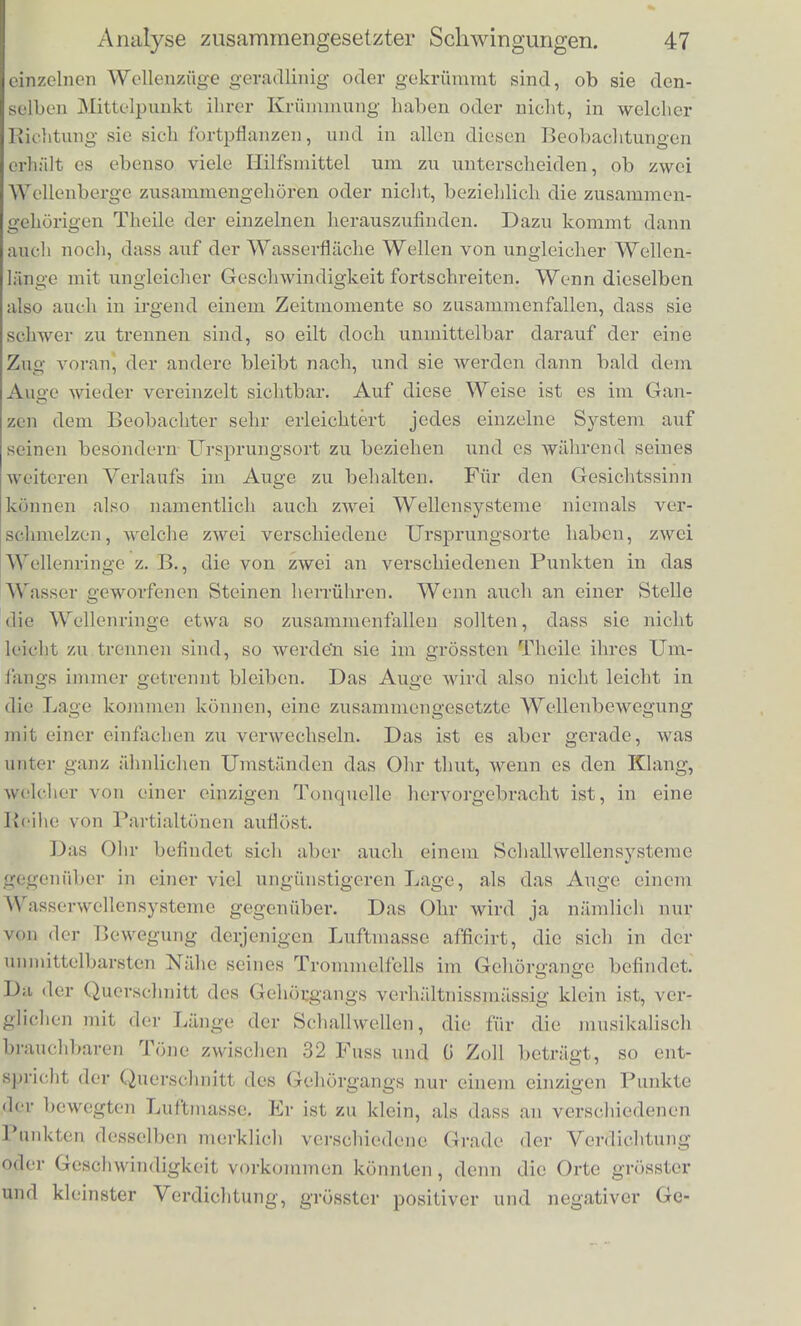 Luftmasse auf das Ohr, und dabei kommt es nur auf die Bewegung der Luffc im Gehorgange an. Nun ist aber miser GehOrgang, mil den Schallwellcnlangcn verglichen, verhaltnissinassig so eng, dass wir nur Bewegungcn der Luft, die seiner Axe parallel gehen, zu berucksichtigen brauchen und also nur Verscniebungerj der Luf't- tlieilcben nacli aussen und nacb innen, d. h. nach der Miindung und nacb der Tiefe des Gehorganges, zu unterscheiden baben. Fur die Grpsse dieser Verscbiebungen sowobl, als fiir die Geschwindig- keiten, mit denen sicb die Lufttbeilcben nach aussen oder innen be- wegen, findet wieder dieselbe Art von Addition statt, wie fur die Wellenberge und Wellentluiler. Wenn also melirere tonende Korper in dem ans uni- gebenden Luftrauine gleicbzeitig S challwellensystenic erregen, so sind sowobl die Veranderungen der Dichtig- keit der Luft, als die Verscbiebungen und die Geschwin- digkeiten der Lufttbeilcben im Innern des Gehorganges gleicb der Summe derjenigen entsprecbenden Verande- rungen, Verscbiebungen und Geschwindigkeiten, welcbe die einzelnen Scballwellenziige einzeln genominen her- vorgebracbt baben wurden*); und insofern konnen wir sagen, dass allc die einzelnen Scbwingungen, welcbe die einzelnen Schall- wellenzuge hervorgebracbt baben wurden, ungestort neben einander und gleicbzeitig in unserem Gehorgange bestchen. Nachdem wir in dieser Weise zur Erledigung der ersten Fragti auseinandergesetzt baben, in wclchem Sinne es nioglich s.ei, dass melirere verschiedene Wellenziige auf derselben Wa^serflaehe oder in demselben Luftraume neben einander bestehen, gehen wir dazu iiber die Art der Thatigkeit zu bestimmeu, welcbe unseren Sinnes- organen zufallt, die ein so zusammengesetztes Qanze wieder in seine Bestandtbeile auflosen sollen. Icb babe scbon angefuhrt, dass das Auge, welches eine weite vielbewegte Wasserflaebe iiberblickt, mit ziemlicher Leichtigkeit die einzelnen Wellenziige von einander trennen und einzeln verfolgen kann. Das Auge hat hierbei dem Ohre gdgenuber einen grossen Vortheil dadurcb, dass es eine grosse Ausdehnung der Wasserfliiche gleichzeitig uberblicken kann. Es unterscheidet also leicht, ob die *) Dasselbe gilt fiir den ganzen laiftraum, wenn man die Addition der Verscbiebungen von verschiedenor Ricbtung nacb dem Gesetze des Paralle- logramms der ECrafte vollzielit.