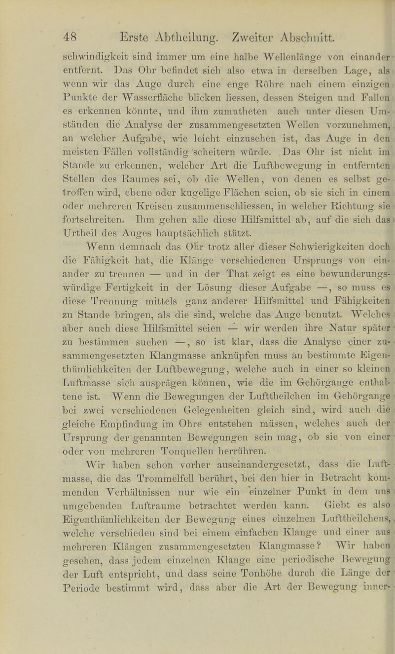 einzelnen Wellenzilge gcradlinig oder gekrummt sincl, ob sie dcn- s§lben Mittelpunkt ihrer Kriimmung haben oder niclit, in welchcr Richtung sic sich fortpflanzen., und in alien diesen Beobaclitungen erhalt cs ebenso viele Ililfsmittel ura zu unterscheiden, ob zwei Wellenberge zusammengehoren oder niclit, beziehlich die zusammen- gehorigen Theile der einzelnen herauszufinden. Dazu kommt dann audi noch, dass anf der Wasserfliiche Wellen von nngleiclier Wellen- lange mit ungleicher Gescliwindigkeit fortschreiten. Wenn dieselben ulso audi in irgend einem Zeitmomente so zusammenfallen, dass sie schwer zu trennen sind, so eilt doch unmittelbar darauf der eine Zug voran} der andere bleibt nach, und sie werden dann bald dem Auge wieder vereinzelt sicbtbar. Auf diese Weise ist es im Gan- zen dem Beobacliter sebr erleichtert jedes einzelne System auf seinen besondern TJrsprungsort zu bezieben und es wahrend seines weiteren Verlaufs im Auge zu bebalten. Fur den Gesichtssinn konnen also namentlicli aucb zwei Wellensysteme niemals ver- scbmelzen, welche zwei verscbiedenc Ursprungsorte haben, zwei Wellenringe z. B., die von zwei an verschiedenen Punkten in das Wasser geworfenen Steinen herruhren. Wenn auch an einer Stelle die Wellenringe etwa so zusammenfallen sollten, dass sie nicht leicht zu trennen sind, so werde'n sie im grossten Theile ihres Urn- fangs immer getrennt bleiben. Das Auge wird also nicht leicht in die Lage kommen konnen, eine zusammengesetzte Wellenbewegung mit einer einfachen zu verwechseln. Das ist es abcr gerade, was untcr ganz ahnlichen Umstiinden das Ohr thut, wenn es den Klang, vvclcher von einer eipzigen Tonquelle hervorgebracht ist, in eine Rcihe von Partialtonen aufiost. Das Ohr befindet sich aber atieh einem Schallwellensysterae gegeniiber in einer viol ungiinstigeren Lage, als das Auge einem W'asserwellensysteme gegeniiber. Das Ohr wird ja namlich nnr von der Bewegung derjenigen Luftmasse afficirt, die sich in der unmittelbarsten Nahe seines Trommelfells im Gehor^ange befindet. Da der Querschnitt des Gehorgangs verhaltnissiniissig klein ist, ver- glichen mit der Lange dor Schallwellen, die fiir die musikalisch bi-auchbaren Tone zwischen 32 Fuss nnd G Zoll betnigt, so ent- spricht der Querschnitt des Gehorgangs nur einem einzigen Punkte der bewegten Luftmasse, Er ist zu klein, als dass an verschiedenen Punkten desselben merklicli verscliicdene Grade der Verdiclitung der Geschwindigkeit vorkommen konnten, denn die Orte grosster und kleinster Verdiclitung, grosster positiver und negativcr Ge-