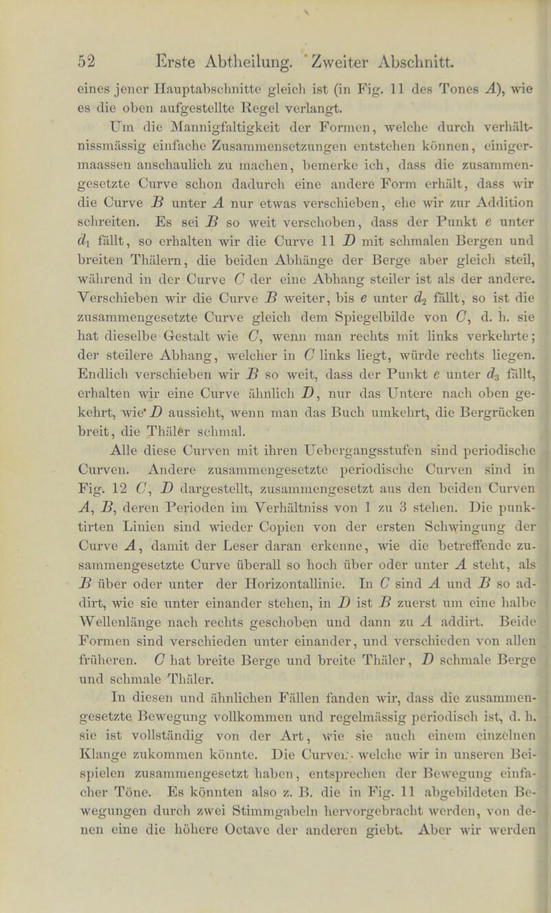 jj^itsprechenden llohen von A unci B. So ist das Loth cx in C die Summe der Lothe ax unci in A und J5; cler untere Theil dieses L.tthcs c bis.zur punktirten Curve liinauf ist gleich dem Lothe au der obere gleich dem Lotlie by. Dagegen ist das Loth c2 gleich der Hohe a., vennindert urn die Tiefe der Senkung &2, und in dersel- ben Weise sind alle anderen Hohen der Curve C gefunden. Dass die in cler Curve C dargestellte Bewegung ebenfalls pe- riodisch ist und dieselbe Liinge der Perioden hat wie A, ist ersicht- lich. In cler That muss die Addition der Abschnitte d0 S von A und es von B dasselbe Resultat geben, wie die Addition der den yorigen ganz gleichen Abschnitte 88x und ££i, und mcdh man die Curven fortgesetzt denkt, ebenso aller folgenden gleichen Ab- sclinitte, in die sie zerfallen. Es ist aber auch ersichtlich, dass nur dann immer wieder gleiche Stiicke beider Curven bei der Addition a,uf einander fallen werden, wenn die Curven sich in congruente Abschnitte theil en lassen, die genau gleiche Liinge haben, wie es in I£jg. 11 cler Fall ist, wo zwei Perioden von B genau gleich Lang sind wie eine von A. Die horizontalen Langen unserer Figuren stellen aber die Zeit dar, und indem wir von unseren Curven auf die wirklichep Bewegungen zuriickgehen, ergiebt sich demnach, dass die a us den Tonen A und B zusanmiengesetzte Luftbewegung trotz ilucr Zusanimensetzuug deshalb periodisch ist, weil der eine Ton genau dojipelt so viel Schwingungen in gleicher Zeit rnacht, als der and ere. Es liisst sich an diesem Beispiele leiclit einsehen, class es gar nicht auf die besondere Form der beiden Curven A und B an- kommt, damit ihre Summe C wieder eine genau periodischc Curve sc i. Welche Foim A und B auch haben mogen, wenn nur jede in congruente Abschnitte zerschnitten werden kann, deren Liinge den Abschnitten der anderen Curve gleich ist, sei es, dass diese Ab- schnitte mm eine oder zwei, clrei u. s. w. Perioden der einzelnen Curv e umfassen, so wird doch je ein Abschnitt der Curve A, mit je einem Abschnitte der Curve B y.iisaminengesetzt, immer einen Ab- scluiitt von G geben, der den ubrigen aus anderen entsprechenden Abschnitten von A and B zusammengesetzten Abschnitten von C gleich sein muss. Wenn ein soleher Abschnitt mehrere Perioden der betrefFenden Curve umfasst, wie in Fig. 11 die Abschnitte Cf und sJk zwei Perioden des Tones B umfassen, so ist B der Tonhohe nach gleich einem Obertone desjenigen Grundtons, dessen Periode der Liinge 4*