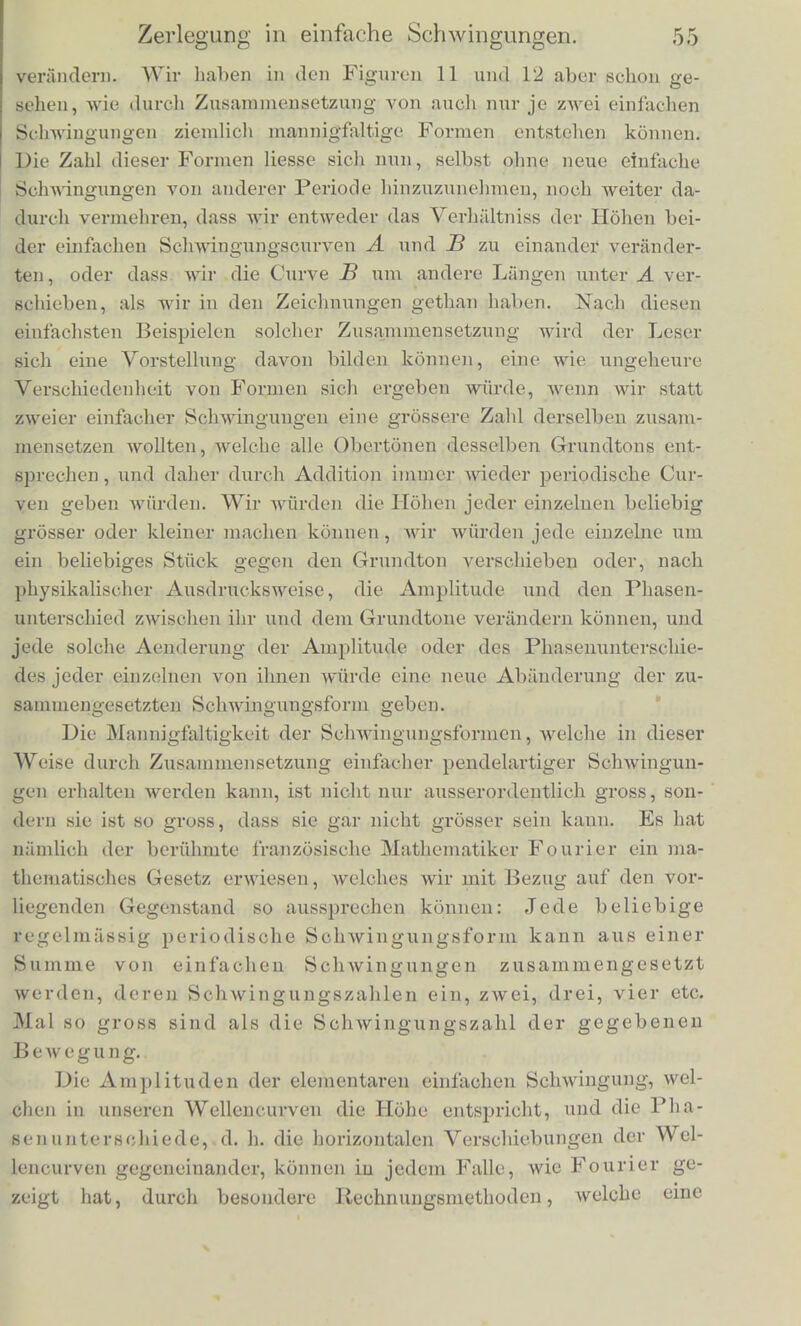 ziisammenklingen, das Ohx sehr wohl ini Stande ist, ihre Tone von oinancler zu scheiden, wonn auch diese Scheidung etwas schwieriger ist, als bei anderen Intervallen, Wenn aber das Ohr im Stande ist, einen solchen Zusammenklang zweier Stinnngabeln aufzulosen, so wird es nicht nmhin kdnnen, dieselbe Analyse auch auszufiihren, wenn dieselbe Luftbewegung durch eine einzige FlOte oder Orgel- pfeife liervorgebracht wird. Und dies geschieht wirklich; der an sicli einfache, aus einer Quelle hervorgehende Klang eines solchen Tonwerkzeuges wird, wie wir schon angefiihrt haben, in Partialtone aufgelost, einen Grundton und je einen Oberton in unscren Bei- spielen. Die Auflosung eines eiuzelnen Klanges in eine Reihe von Par- tialtonen beruht also auf derselben Fiihigkeit des Ohres, vernioge deren es im Stande ist verschiedene Klilnge von einauder zu treh- nen, und es wird in beiden Fallen die Scheidung ausfiihren iniissen nach einer Regel, die gar nicht darauf Riicksicht ninimt, ob die Schallwellen aus einem oder mehreren Tonwerkzeugen hervorge- gangen sind. Die Regel, nach welcher das Ohr die Analyse vorninimt, ist zu- erst als allgemein giiltig hingestellt worden von G. S. Ohm. Es ist schon im vorigen Abschnitte ein Theil dieser Regel ausgesprochen, indem angefiihrt wurde, class nur diejenige Luftbewegung, die wir durch den Namen der einfachen Schwingung hervorgehoben haben, bei welcher die schwingenden Lufttheilchen nach dem Ge- setze des Pendels bin- und hergehen, im Ohre die Empfindung eines einzigen und einfachen Tones hervorbringe. Jede Luftbewegung nun, welche einer zusammengesetzten Klangmasse ent- spricht, ist nach Ohm's Regel zu zerlegen in eine Summe einfacher pendelartiger Schwingungen, und jeder solchen einfachen Schwingung entspricht ein Ton, den das Ohr empfindet, und dessen Tonhohe durch die Schwingungs- dauer der entsprechenden Luftbewegung bestimmt ist. Die Beweise fur die Richtigkeit dieser Regel, die Ursachen, warum unter alien Schwingungsformen die eine, welche wir die ein- fache genannt haben, eine so hervortretende Rolle spielt, werden wir erst spiiter im vierten und sechsten Abschnitte beibringen kon- nen. Hier handelt es sich zunachst nur noch darum, den Sinn der Regel klar zu machen. Die einfache Schwingungsform ist unveriinderlich und immer dieselbe, nur ihre Amplitude und die Dauer ihrer Periode kann sich