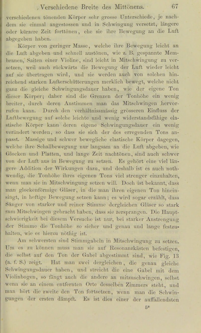 worm man kleine Papierschnitzclchen auf ihr reiten lasst. Diese werden abgeworfen, sobaltl die Saite- in Schwingung geriith. Die Saite schwingt desto starker, je genauer von dem Sanger ihr Ton gctroffen ist. Eine selir kleine Abwcichung von der richtigen Ton- hohe lasst das Mitschwingen schon aufhoren. Bci diesem Versuche wird zuniichst der Resonanzboden des In- struments von den Luftschwingungen getrofien, die die menschliche \Stimme erregt. Der Resonanzboden besteht bekanntlicli aus einer breiten, biegsamen Holzplatte, welche wegen ihrer grossen Ober- niiche besser geeignet ist, die Erscliiitterungen der Saiten an die Luft und der Luft an die Saiten zu iibertragen, als es bei der kleinen Beriihrungsflache zwischen Lnft und Saite direct geschehen kann. Der Resonanzboden leitet die Erschiitterungen, welche die von dem Gesangston erschiitterte Luftmasse ihm mitgetheilt hat, zuniichst nach den Befestigungspunkten der Saiten hin, und theilt sie dieses mit. Die Grosse einer jeden einzelnen solchen Erschiitterung ist allerdings verschwiudend klein; es niussensich die Wirkungen einer sehr langen Reihe derselben addiren, bis dadurch eine merkliche Bewegung der Saite entstehen kann, und eine solche fortdauernde Addition der Wirkungen wird in der That stattfinden, wie in den vorausgehenden Versuchen mit der Glocke und den Pendeln, wenn die Periode der kleinen Erschiitterungen, die die Luft mittels des Resonanzbodens den Enden der Saiten mittheilt, genau deren eige- ner Schwingungsdauer entspricht. Ist das der Fall, so wird in der That die Saite nach einer langeren Reihe von Schwingungen in eine verhiiltnissmassig zu den Erschiitterungen ihrer Endpunkte sehr starke Bewegung gesetzt werden. Statt der menschlichen Stimme konnen wir iibrigens auch ein beliebiges musikalisches Instrument ertonen lassen; vorausgesetzt nur, dass es den Ton einer der Claviersaiten rein, stark und aus- dauernd angeben kann, so wird es sie mitschwingen machcn. Statt des Claviers wiederum konnen wir eine Violine, Guitai-rc, Harfe oder ein anderes Saiteiiinstvument mit Resonanzboden brauGhen, ferner auch gespannte Membranen, Glocken, elastische Platten u. s. Wi, vorausgesetzt nur, dass die letzteren passend befestigt sind, um ein- mal angeschlagen einen Ton von merldicher Dauer zu geben. Wenn die Tonhohe des urspninglich tonenden Korpers nicht ganz genau der des mittonenden Korpers gleich ist, so schwingt der letztere auch vvohl noch mit, aber desto Aveniger, je grosser die Differenz der Tonhohe ist. In dieser Beziehung zeigen aber die