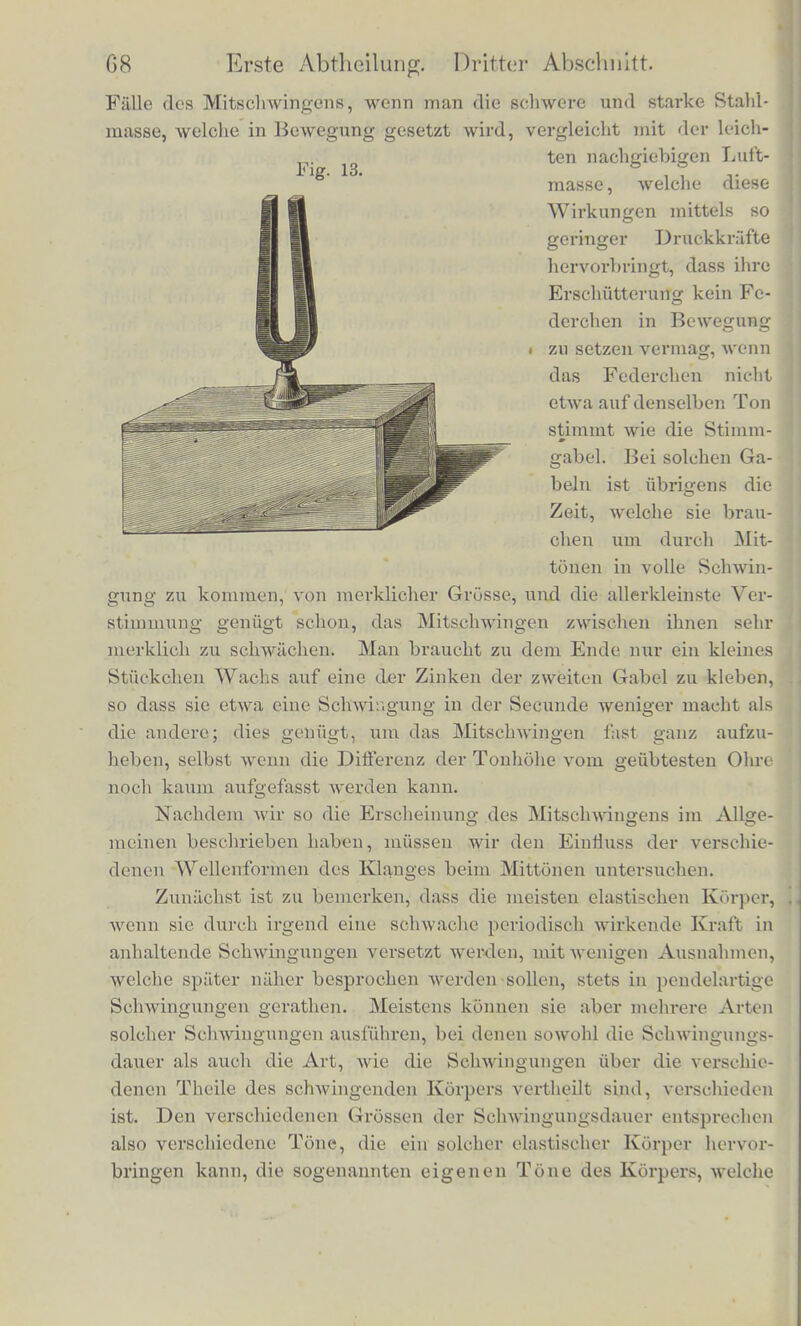 verschiedenen tonenden Korper sehr grosse Unterschiedo, jo nach- dem sie einmal angestossen und in Schwingung versctzt, langere oder kurzere Zeit forttonen, die sie ihre Bewegung an die Luft abgegeben haben. Korper von geringer Masse, welche ihre Bewegung leicht an die Luft abgeben und schnell austonen, wie z. B. gespannte Mem- branen, Saiten einer Violine, sind leicht in Mitschwingung zu ver- setzen, weil auch rfiokwarts die Bewegung der Luft wieder leicht auf sie ubertragen wird, und sie werden auch von solchen hin- reichend starken Lufterschiitterungen merklich bewegt, welche nicht ganz die gleiche Schwingungsdauer haben, wie der eigene Ton dieser Korper; daber sind die Grenzen der Tonhohe ein wenig breiter, durch deren Anstimmen man das Mitschwingen hervor- rufen kann. Durch den verhaltnissmiissig grosseren Einfluss der Lnftbewegung auf solche leichte und wenig widerstandsfilhige ela- stische Korper kann deren eigene Schwingungsdauer ein wenig vcrandcrt werden, so dass sie sich der des erregenden Tons an- passt. Massige und schwer bewegliche elastische Korper dagegen, welche ihre Schallbewegung nur langsam an die Luft abgeben, wie Gloeken und Platten, und lange Zeit nachtonen, sind auch schwer von der Luft aus in Bewegung zu setzen. Es gehort eine viel lan- gere Addition der Wirkungen dazu, und deshalb ist es auch noth- wendig, die Tonholie ilires eigenen Tons viel strengcr einzuhalten, wenn man sie in Mitschwingung setzen will. Doch ist bekannt, dass man glockonformige Glaser, in die man ihren eigenen Ton hinein- singt, in heftige Bewegung setzen kann; es wird sogar erzahlt, dass Sanger von starker und rejner Stimnie dergleiclien Glaser so stark 211111 Mitschwingen gebracht haben, dass sie zersprangun. Die Ilaupt- achwierigkeit bei diesem Versuche ist nur, bei starker Anstrengung der Stimme die Tonholie so sicher und genau und lange festzu- halten, wie es hierzu nothig ist. Am eohwersten sind Stimmgaboln in Mitschwingung zu setzen. Urn es zu konncn muss man sie auf Resonanzkasten befestigen, die selbst auf den Ton der Gabel abgcstimmt sind, wie Fio\ 13 (a. f. S.) zeigt. Hat man zwei dergleiclien , die genau gleiche Schwingungsdauer haben, und streicht die eine Gabel mit dem Violinbogen, so ffmgt auch die andere an mitzuschwingen, selbst ftenn sic an einem entfernten Orte desselben Zinimers steht, und man hort die zweile den Ton fortsel./.en, wenn man die Schwin- gungen der ersten dampft. Es ist dies einer der auffallendstcn 6*