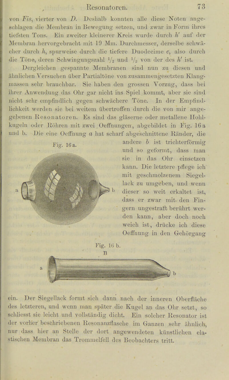 Eine solclie Membran, frei oder iibor don Boden einer Flasche gespannt, wird nun nrakt bloss durch Kliingc, deren Tonhohe ihrem eigenen Tone gleioh ist, in Schwingung gerathen, sondern audi durch solclie, in welchen der eigeae Ton der Membran als Oberton enthalten ist. Ueberhaupt wcnn eine beliebige Menge von Wellen- systemen in der Luft sich kreuzen, muss man, urn zu erfahrcn, ob die Membran mitschwingen wird, die Bewegung der Luft am Orte der Membran in eine Summe pendelartiger Schwingungen mathe- matisch zerlegt denken. Ist unter diesen ein Glied, dessen Schwin- gungsdauer der Sehwingungsdauer eines der Membrantone gleich ist, so wird die betreffende ScbAvingungsform der Membran ein- treten. Feblen aber bei einer solcben Zerlegung der Luftbewegung die den MembrantOnen entsprecbenden Glieder, oder sind sie zu klein, so wird die Membran in Ruhe bleiben. Also audi bier finden wir, dass die Zerlegung der Luftbewe- gung in pendelartige Schwingungen und die Existenz gewisser Schwingungen dieser Art entscheidend fur das Mitschwingen der Membran ist, und es kann hierbei statt der Zerlegung in pendel- artige Schwingungen keine andere abnHohe Zerlegung der Luft- bewegung substituirt werden. Die pendelartigen Schwingungen, in welche die zusammengesetzte Luftbewegung zerlegt werden kann, beweisen sich bier als Avirkungskriiftig in der Aussenwelt, un- abhangig vom Ohre und unabhangig von der mathematischen Theo- rie. Es bestiitigt sich also hierdurch, dass die theoretische Betrach- tungsweise, durch welche die Mathematiker zuerst auf diese Art der Zerlegung zusammcngesetzter Schwingungen kamen, wirklich in der Natur der Sache begriindet ist. Ich lasse als Beispiel bier noch die Beschreibung eines ein- zelnen Versuchs folgen: Eine Flasche von der in Fig. 15 abgebildeten Gestalt, mit einer diinnen vulkanisirten Kautschukmembran uberspannt, deren schwin- gender Theil 49 Mm. im Durchmesser hatte, wiihrend die Flasehe 140 Mm. hoch war und in der Messingfassung eine Oeffnung von 13 Millim. Durchmesser hatte, gab angeblascn jis', wobei sich der Sand in cinem Kreisc nahe dem Rande der Membran aufhaufte. Dersclbe Kreis wurde hervorgebracht, wenn ich auf einer Phys- harmonika denselben Ton /is', oder seine tiefere Octaye fis, oder die tiefere Duodecimo H angab; schwiicher gaben auch Fis und D denselbeD Kreis. Jenes fis' der Membran ist (Jrundton des l'liys- harmonikaklanges jis\ erster Oberton von fis, zweiter von //, dritter