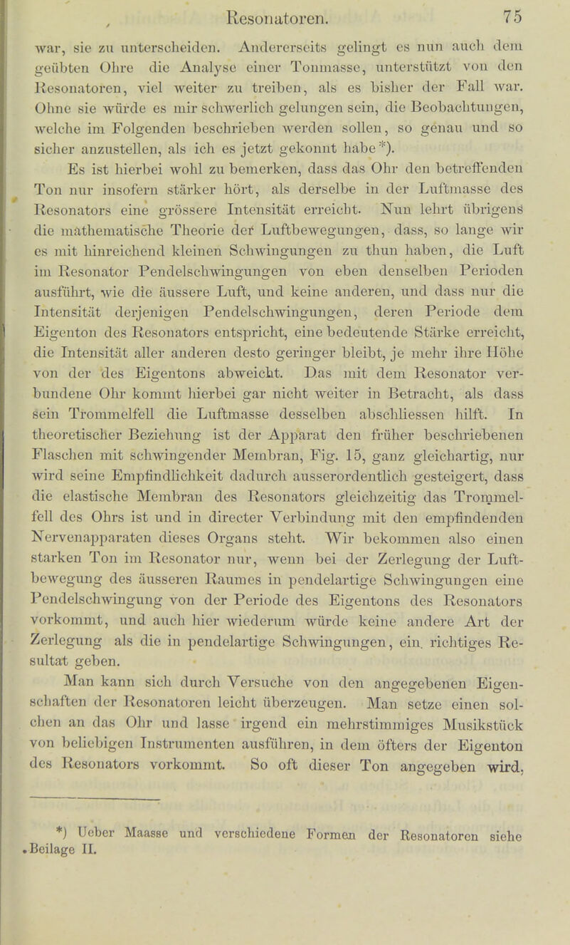 Die Luftmasso eincs solchen Resonators in Verbindung mit der des Gehorganges und mit dem Trommel fell bildet ein elastisches System, welches eigenthumli<Jher Schwingungen fahig ist, und na- mentlich wird der Grundton der Kugel, welcher viel tiefer ist als alle ihre anderen Eigentone, durch Mittonen in grosser Starke her- vorgerufen. Das Ohr in unmittelbarer Verbindung mit deV inneren Luft der Kugel nimmt diesen verstiLrkten Ton dann auch unmittel- bar wabr. Hat man sich das eine Ohr verstopft (am besten durch einen Siegellackpfropf, den man nach der Gestalt des Gehorganges geformt hat) und setzt an das andere einen solchen Resonator, so hurt man die meisten Tone, welche in der Umgebung hervor- gebracht wcrden, viel gedampfter als sonst; wird dagegen dcrEigen- ton des Resonators angegeben, so schmettert dieser mit gewaltiger Starke in das Ohr hinein. Es wird dadurch Jedermann, auch selbst mit musikalisch ganz ungeiibtem oder harthorigem Ohr, in den Stand gesetzt den betreffenden Ton, selbst wenn er ziemlich schwach ist, aus einer grossen Zahl von anderen Tonen herauszuhoren, ja man bemerkt den Ton des Resonators sogar zuweilen im Sausen des Windes, im Rasselu der Wagenriider, im Rauschen des Wassers auftauchend. Es sind fur diese Zwecke die genannten Resonatoren ein ausserordentlich viel empfindlicheres Mittel, als es die abge- stimmtoi Membranen sind. Wenn der wahrzunehmende Ton ver- haltnissmassig zu den begleitenden Tonen sehr schwach ist, ist es vortheilhaft den Resonator abwechselnd an das Ohr anzusetzen, und wieder zu entfernen. Man bemerkt dann leicht, ob der Ton des Resonators beim Ansetzen zum Vorschein kommt oder nicht, wahrend man einen gleichmassig anhaltenden Ton nicht so leicht wahrnimmt. Eine abgestimmte Reihe solcher Resonatoren ist deshalb ei , wichtiges Mittel, welches einerseits dem musikalisch ungeubten Ohre erlaubt eine Menge von Untersuchungen durchzufuhrcii, bei denen es darauf ankommt einzelne schwache Tone neben anderen st;'ir- keren deutlich wahrzunehmen, wie die Combinatioiistone, Obertone und eine Reihe von anderen, sjmter zu besohreibenden Erscheinun- gen bei den Accorden, zu deren Beobachtung ohne solche Hille ein geiibtes musikalisehes Ohr oder eine sehr angestrengte und zweek- miissig unterstiitzte Anspannung der Aufinerksamkeit geh()rt; wes- lialb auch bisher die genannten Phanomene nur der Beobaehtung weniger Individuen zuganglich waren, und eine Menge von Phy- sikern und selbst Musikern existirten, denen es niemals gelungen