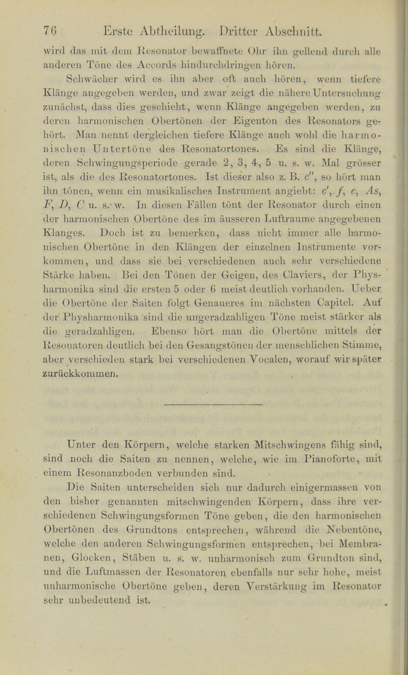 war, sic zu untersoheiden. Andercrseits gelingt es nun auch denJ geubten Ohre die Analyse einer Toninasse, unterstutzt von den Resonatoren, viel weiter zu treiben, als es bisher der Fall war. Ohne sie wiirde es mir schwerlich gelungen sein, die Beobaclitungen, web-he im Folgenden beschrieben werden sollen, so genau und so sieber anzustellen, als ich es jetzt gekonnt babe*). Es ist hierbei wohl zu benierken, dass das Ohr den betreffenden Ton nur insofern starker hort, als derselbe in der Luftmasse des Resonators eine grossere Intensitiit erreicbt. Nun lehrt iibrigens die matheniatische Theorie der Luftbewegungen, class, so lange wir es mit kinreickend kleinen Scbwingungen zu thun haben, die Luft iin Resonator Pendelscliwingungen von eben denselben Perioden ausfukrt, wie die iiussere Luft, und keine anderen, und dass nur die Intensitiit derjenigen Pendelscliwingungen, deren Periode dem Eigenton des Resonators entspricht, eine bedeutende Starke erreicbt, die Intensitiit aller anderen desto geringer bleibt, je mehr ihre Hohe von der des Eigentons abweickt. Das mit dem Resonator ver- bundene Ohr komint hierbei gar nicht weiter in Betracht, als dass sein Trommelfell die Luftmasse desselben abschliessen hilft. In theoretischer Beziehung ist der Apparat den friiher beschriebenen Flaschen mit schwingender Meinbran, Fig. 15, ganz gleicbartig, nur wird seine Empfindlichkeit dadurch ausserordentlich gesteigert, dass die elastische Membran des Resonators gleicbzeitig das Trommel- fell des Ohrs ist und in directer Verbindung mit den empfindenden KTervenapparaten dieses Organs steht. Wir bekommen also einen starken Ton im Resonator nur, wenn bei der Zeiiegung der Luft- l>L \\ egung des iiusseren Raumes in pendelartige Schwingungen eine Pendelschwingung von der Periode des Eigentons des Resonators vorkommt, und auch hier wiederum wiirde keine andere Art der Zeiiegung als die in pendelartige Schwingungen, ein. richtiges Re- sultat geben. Man kann sich durch Versuche von den angegebenen Eigen- BchafbeD der Resonatoren leicht iiberzeugen. Man setze einen sol- chen an das Ohr und lasse irgend ein mehrstimmiges Musikstuck von belicbigen Instrumenten ausfuhren, in dem ofters der Eigenton des Resonators vorkommt. So oft dieser Ton angegeben wird. *) Uober Maassc und verschiedene Forraen der Resonatoren siehe • Beilage II.