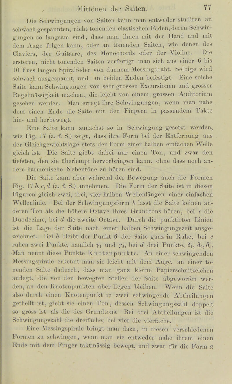 wird dns mil dena Resonator bewaffnete Ohr ilm gellond durch alle anderen Tone des Accords Mnduroadringen hdren. Schwaoker wird es ilm aber oft auch hdren, wenn tiefere Kliinge angegeben werden, und zwar zeigt die niihero Unlersuchung zuniichst, dass dies gescluelit, wenn Kliinge angegeben werden, zu deren liarmonischen Obertonen der Eigenton des Resonators ge- liort. Man nennt dergleichen tiefere Kliinge auch wohl die liarmo- nischen Untertone des Resonatortones. Es sind die Kliinge, deren Schwingungsperiode gerade 2, 3, 4, 5 u. s. w. Mai grosser ist, als die des Resonatortones. 1st dicser also z. B. c, so hort man ihn tonen, wenn ein musikahsches Instrument angiebt: c', /, c, As, F, I), C u. s.' w. In diesen Fallen tout der Resonator durch einen der harmonischen Obertone des im iiusseren Luftraume angegebenen Klanges. Doch ist zu bemerken, dass nicht immer alle harmo- nischen Obertone in den Kliingen der einzelnen Instrumente vor- kommen, und dass sie bei verschiedenen auch sehr verschiedene Starke haben. Bei den Tonen der Geigen, des Claviers, der Phys- harmonika sind die ersten 5 oder 6 meist deutlich vorbanden. Ueber die Obertone der Saiten folgt Genaueres im niichsten Capitel. Auf der Physharmonika sind die ungcradzahligen Tone meist starker als die geradzahligen. Ebenso hort man die Obertone mittels der Resonatoren deutlich bei den Gesangstonen der menschlichen Stimmc, aber versclueden stark bei verschiedenen Vocalen, worauf wir spiiter zuriickkommen. Unter den Korpern, welche starken Mitscbwingens f'ihig sind, sind noch die Saiten zu nennen, welche, wie im Pianoforte, mil einem Resonanzbodeu verbunden sind. Die Saiten unterscheiden sich nur dadurch einigermassen von den bisher genanntcn mitschwingenden Korpern, dass ihre ver- scbiedenen Schwingungsformen Tone geben, die den liarmonischen Obertonen des Grundtons entsprechen, wiihrend die Nebentone, welche den anderen Schwingungsformen entsprechen, bei Membra- nen, Glocken, Stiiben u. s. w. unharmonisch zura Grundton sind, und die Luftmassen der Resonatoren ebenfalls nur sehr hohe, meist unharmonische Obertone geben, deren Verstarkung im Resonator sehr unbedeutend ist.