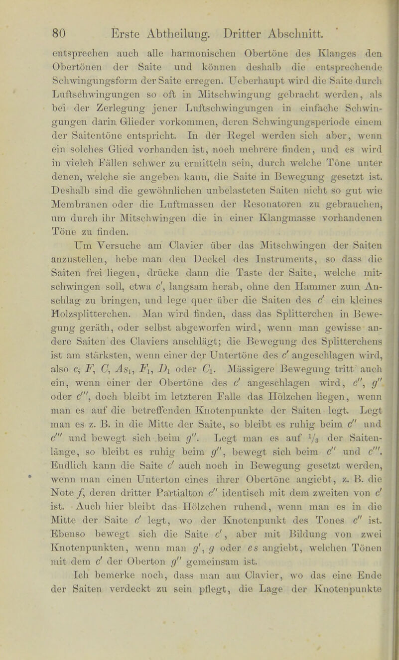 zieralich gross vferden, bis endlich die Stiicke der Saitc zwisehen je zwci Knotenpunkten zu kurz und steif werden, uni nooh tonen zu konnen. Sehr trine Saiten geben deshalb niehr hobe Tone ala dickere. Auf der Violine, an den tieferen Claviersaiten bringt man wohl nocli Tone mit zehn Abtheilungen der Saite hervor; an sehr feinen Drahtsaiten kann man aber selbst noch Tone mit 16 oder 20 Abtheilungen der Saite ansprecben lassen. Die bisber bescbriebenen Scbwingungsformen der Saiten sincl diejenigen, bei denen jeder Punkt der Saite sicb in pendelartiger Scliwingung bin- und herbewegt. Diese Bewegungen erregen im Ohre deshalb immer nur die Empfindung eines einzigen Tones. Bei alien anderen Bewegungsformen der Saiten sind die Schwin- gungen nicbt einfacb pendelartig, sondern gescbeben nacb einem abweichenden verwickelteren Gesetz. Dies ist immer der Fall, wepn man die Saite in der gewdhnlichen Weise mit den Fingern zupft (Guitarre, Harfe, Cither) oder echlagt (Clavier) oder mit dem Violinbogen streicht. Die dann entstehenden Bewegungen konnen angesehen werden, als waren sie zusammengesetzt aus vielen ein- fachen Schwingungen, welche einzeln den in Fig. 17 abgebildeten entsprechen. Die Mannigfaltigkeit solcher zusammengesetzter Bew£- gungsformen ist unendlich gross, ja es kann die Saite wiihrend ihrer Bewegung jede beliebige Form annehmen (vorausgesetzt, dass man sicli inimer auf sehr kleine Abweichungen von der Gleichgewichts- Bge besdbrankt); weil aus einer Anzahl solcher einfacher Wellen, wie sie in Fig. 17 a, 6, c, d dargestellt sind, nach dem im zweiten Alischnitte Gesagten jede beliebige Wellenform zusammengesetzt Rerden kann. Eine gezupfte, geschlagene, gestrichene Saite lasst demgemass aucli neben ihrem Grundton eine grosse Zahl von har- monisehen Obertonen horen, desto mehr in der Regel, je feiner sie ist. Der eigenthiimlich klimpernde Klang sehr feiner Metallsaiten vcidaiikt offenbar diesen hohen Nebentonen seinen Ursprung. Man iftnn leieht mit Hilfe der Kesonatoren die Tone bis zum sechs- phnten unterseheiden. Die hoheren riicken einander zu nahe, urn sie noch deutlich zu trennen. Wemi also eine Saite durcb einen musikalischen Klang, der im umgebenden Lul'traume erregt worden ist? und der ihrem Grund- tone an Ib'ihe entspricht, in Mitschwingung versetzt wird, so werden in der Regel cine ganze Keihe verscliiedenartiger einfacher Scbwin- gungsformen der Saite gleichzeitig erregt werden. Wenn namlich pfer Gnmdtoii <h s Klangcs dem Grundtone der Saite entspricht, so