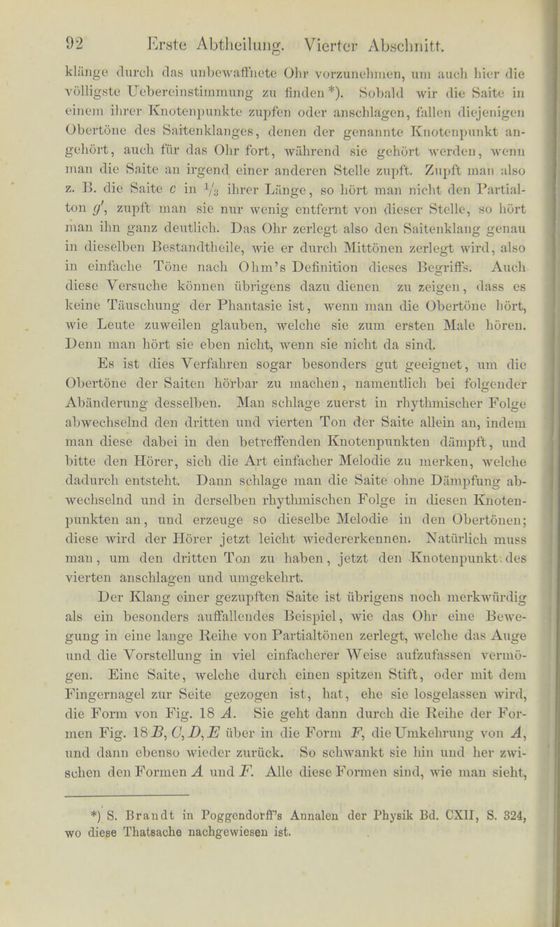 zum Tonen gebracht worden, and will ich wissen, ob die der Duo- decimo des Grundtons entsprechende Bewegung der Saite unter deD einfachen Schwingungen vorlianden ist, aus de'nen die Ge- sammtbewegung der Saite zusamiuengesetzt zu denken ist, so brau- ohe ich nur einen der Knotenpunkte dieser Schwingungsforni in 1 a oder */s der Saitenhmge zu beriihren; sogleich werden alle an- deren Tone schweigen, und die Duodecime wird allein stelien blei- ben, wen© sie vorlianden war. War sie aber niclit vorlianden, und auch keiner ihrer Obertone, weder der sechste, neunte, zwolfte etc. Flageoletton der Saite, so wird nach der Beriihrung des Fingers absolutes Scbweigen eintreten. Man driicke auf die Taste einer Saite des Claviers, um sie von ihrem Dampfer zu befreien. Man zupfe die Saite in ihrer Mitte und beruhre unmittelbar darauf dieselbe Stelle niit dem Finger, so wird die Saite vollstiindig schweigen, als Beweis davon, dass das Zupfen in der Mitte keinen der geradzahligen Partialtone des Saitenklanges hervorgebracht hat. Man zupfe in 1/3 und beruhre unmittelbar nachher in 1/3 oder 2/3; die Saite wird wiederum schweigen, als Beweis, dass der dritte Partialton fehlte. Man zupfe an irgend einem anderen Punkte, als einem der genannten, so wird man den zweiten Partialton erhalten, wenn man die Saite in der Mitte beruhrt, den dritten, wenn man in 1/3 oder 2/3 ihrer Lange beriihrt. Die Uebereinstimmung- dieser Art zu priifen mit den Ergeb- nissen der Priifung durch Mittonen ist zunachst wohl geeignet, auch experimentell den Satz festzustellen, den wir im vorigen Ab- schnitte nur durch die Ergebnisse der mathematischen Theorie ge- stiitzt hatten, dass namlich das Mittonen eintrete oder nicht eintrete, je nachdem die entsprechenden einfachen Schwingungen in der zu- sammengesetzten Bewegung vorlianden seien oder nicht. Wir sind bei der letztbeschriebenen Ai't, einen Saitenton zu analysiren, ganz unabhiingig von der Theorie des Mittonens, und die einfachen Schwingungen der Saiten sind eben durch ihre Knotenpunkte cha- rakterisirt, durch diese erkennbar. Wenn beim Mittonen die Kliinge zerlegt wurden nach irgend welchen anderen Schwingungs- formen als nach einfachen Schwingungen, wiirde diese Ueberein- stimmung nicht stattfinden konnen. Nachdem durch die beschriebenen experimentellen Priifungen die Rdchtigkeit des von Thomas Young gefundenen Gesetzes festgestellt ist, bleibt uns nur noch ubrig die Zerlegung der Saiten-