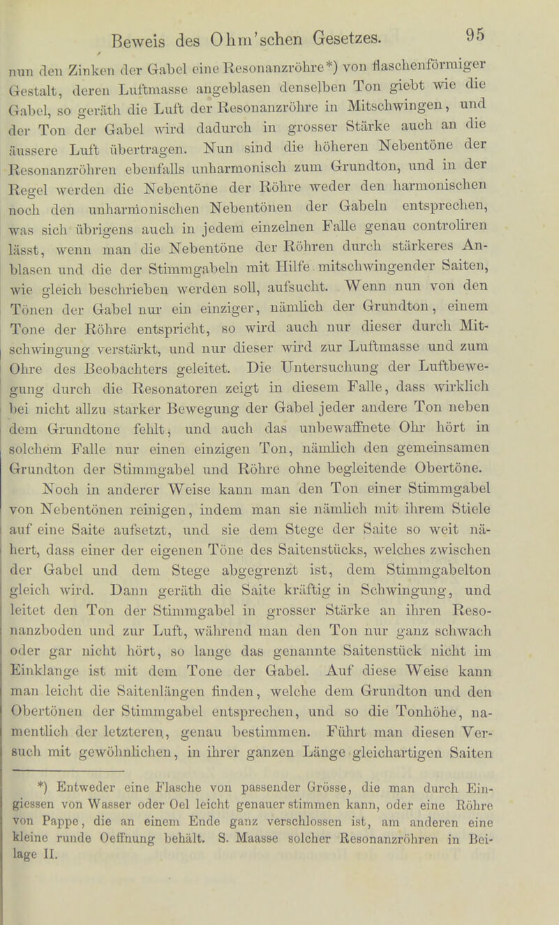 bringt. Man muss sich biilig wundern, dass eine Bewegung, die durch ein so einfaches und leicht aufzufasscndes Verhliltniss erzeugt Fig. 19. 1) c d I—i—|—|—,—|—i—,_ f S f wird, vom Olire in eine so complicate Summe von Partialtonen zerlegt wird. Fiir das Auge und den Begriff ist die Wirkung der Saite auf den Resonanzboden so ausserordentlich einfach darzustel- len. Was hat die einfache gebrocbene Linie der Fig. 19 zu tbun mit Wellenlinien, welche in der Ausdehnung einer ihrer Perioden 3,4,5 bis 16 und mehr Wellenberge und Thaler zeigen? Es ist dies eines der schlagendsten Beispiele, wie verschieden Auge und Olir eine periodische Bewegung auffassen. Es giebt weiter keinen tonenden Korper, dessen Bewegungen unter abgeanderten Umstanden wir so vollstandig theoretisch be- rechnen und mit der Wirklichkeit vergleichen konnten, wie dies bei den Saiten der Fall ist. Beispiele, in denen sich die Theorie noch mit der Zerlegung durch das Ohr vergleichen lasst, sind fol- gende: Ich babe eine Methode aufgefunden, durch welche es moglich ist einfache pendelartige Schwingungen in der Luft zu erzeugen. Eine angeschlagene Stimmgabel giebt keine harmonischen Ober- tone, oder hochstens dann Spuren davon, wenn sie in so iiber- massig starke Schwingungen versetzt ist, dass die Schwingung nicht mehr ganz genau nach dein Gesetze des Pendels vor sich geht. Dagegen geben die Stimmgabeln sehr hohe unharmonische Neben- tone, die das eigenthiimliche belle Klingen der Gabel im Augen- blick des Anschlagens hervorbringen, und nachher bei den meisten Gabeln schnell erloschen. Halt man die tonendc Gabel zwischen den Fingern, so geht sehr wenig von ibrem Tone an die Luft uber, nur dicht vor das Ohr gebracht hort man sie. Statt sie in den Fingern zu halten, kann man sie auch in ein festes dickes Brett- chen einschrauben, auf dessen untere Saite man als Polster einige Stiicke von Kautschukrohren geklebt bat. Stellt man ein solcb.es Brettchen auf einen Tisch, so leiten die Kautschukrohren, auf denes es steht, den Schall nicht an die Tiscbplatte uber, und man hort von dem Tone der Stimmgabel so gut wie nichts. Nahert man