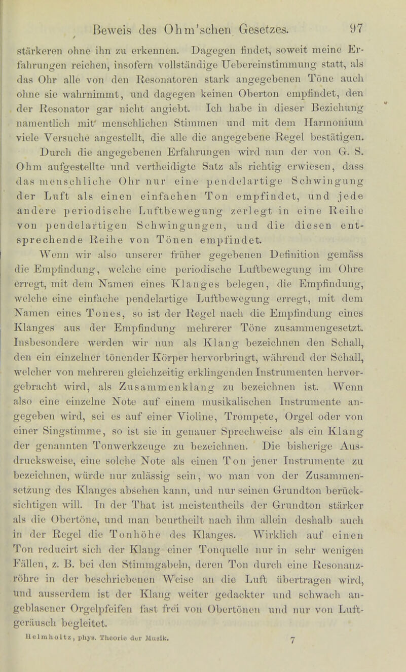 aus, so halt man wohl die unharmonischen Nebentdne der Stimm- gabel vom Ohre ab, aber nicht die zuweilen scliwacli vorhandencn har- monisohea, welche bei starker Schwingung der Gabeln horbar wer- den konnen. Will man daber diesen Versuch ausfuhren, uin reine pendelartige Scbwingungen der Luft zu erzeugen, so ist es vortheil- hafter, einen Punkt der Saite etwas zu belasten, wenn aueh nur durch ein angeschmolzenes Tropfcheu Siegellack. Dadurch werden die hoheren Tone der Saite selbst unharmonisch zum Grundton, and es trennen sicb auf der Saite die Punkte, wo man die Stimmgabel aufsetzen muss, um entweder ihren Grundton oder dessen horbare Octave (wenn sie vorhanden ist) horbar zu machen. In den meisten anderen Fallen ist die matbematische Analyse der Schallbewegungen noch nicht so weit fortgeschritten, dass wir mit Sicherheit angeben konnten, welche Obertone und wie stark sie da sein miissen. Bei den Kreisplatten und gespannten Membranen, welche angeschlagen siud, wiirde es theoretisch gehen, aber deren unharmonische Nebentdne siud so zahlreich und liegen so nahe an einander, dass die meisten Beobachter an der Aufgabe sie zu tren- nen wohl scheitern mochten. Bei den elastischen Stiiben dagegen liegen die Tone weit auseinauder, sind unharmonisch und deshalb Leieht einzeln mit dem Ohre zu erkennen. Die Tone eines an beiden Enden freien Stabes sind, wenn wir die Schwingungszahl des Grundtons mit 1 bezeichnen, und diesen Ton selbst mit c: Schwingungszahl Notenbezeichnung Erster Ton 1,0000 c Zweiter Ton .... 2,7576 fis' — 0,2 Dritter Ton 5,4041 / -f- 0,1 Vierter Ton 13,3444 a' — 0,1 Die Notenbezeichnung ist nach der gleichschwebenden Tempe- ratur berechnet und die dazu gesetzten Bruchc bedeuten Tkeile eines ganzen Tons. Wo wir die theoretische Analyse der BeAvegung nun auch nicht ausfuhren konnen, konnen w ir doch immer mittcls der Resonato- ren und anderer mitschwingender Korper jeden einzelnen wahrge- nommenen Klang zerlegen, und diese Zerlegung, welche durch die Gesctze des Mittonens bestimmt ist, vergleichen mit der des unbc- waffneten Olires. Das letztere ist naturUcb viel weniger empfindUcli als das mit dem Resonator bewafFnete, und es ist htlufig nicht mog- lich Tone, die der Resonator schwach angiebt, zwischen anderen