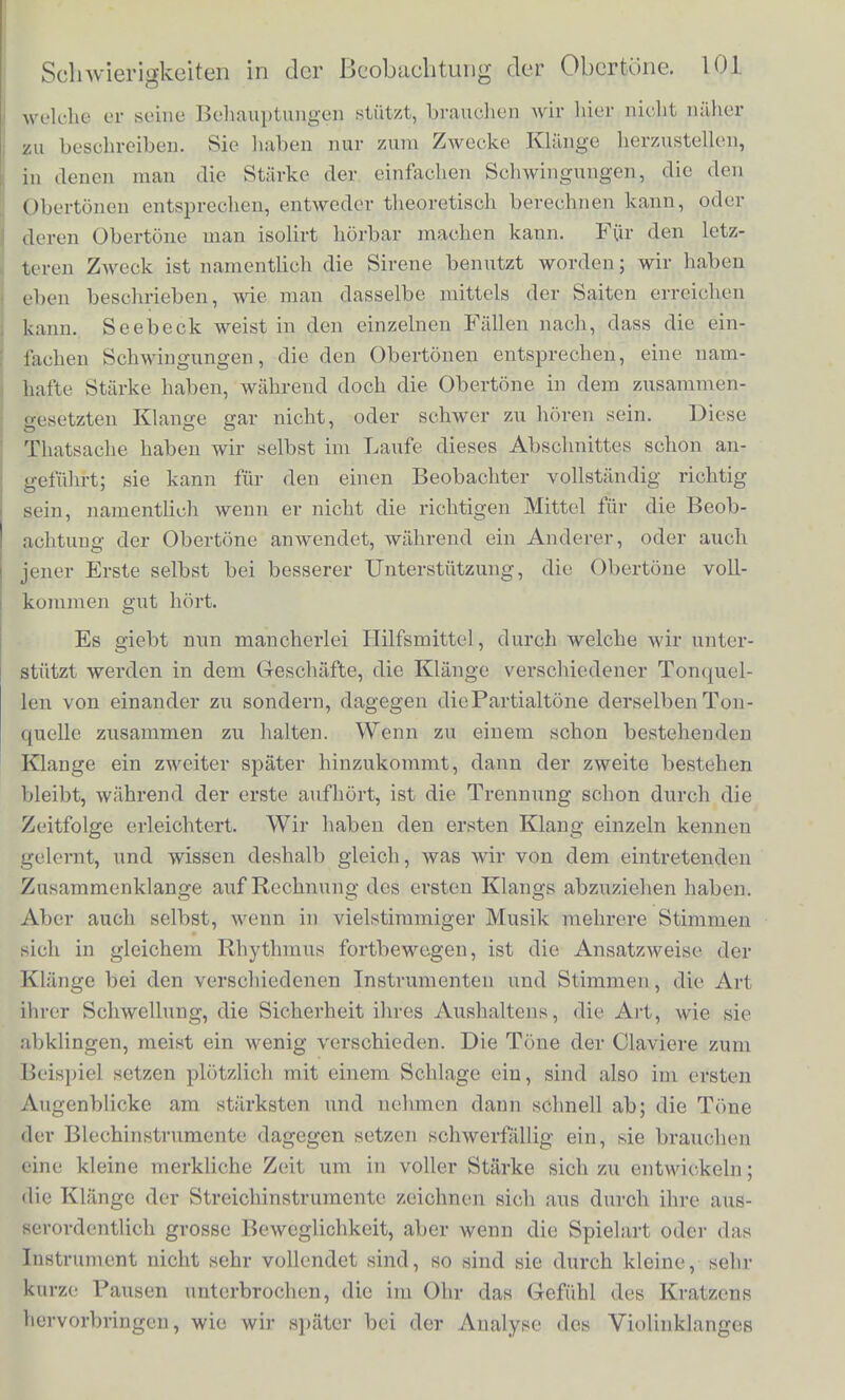 stark angicbt, class sic dieselbc Starke der Resonanz im Resonator heiforbringt. Die Schwierigkeit, sie zu horen, ist kein Grund sie fur eohwaeh zulialten; clenn diese Schwierigkeit hiingt gar nicht von ihrer Starke, sondern von ganz anderen Umstilnden ab, welche erst durch die neueren Fortschritte der Physiologic der Sinnesorgane in das rechte Licht gestellt worden sind. An diese Schwierigkeit die Obertone wahrzunehm.cn haben sich Einwiirfe gekniipft, welche A. Seebeck*) gegen das von Ohm aufgestellte Gesetz der Klanganalyse vor- gebracht hat; and vielleicht mochten viele meiner Leser, die nieht mit der Physiologie der anderen Sinnesorgane, namentlich des Anges, bekannt sind, geneigt sein sich Seebeck's Meinungen an- zuschliessen. Ich mnss deshalb hier auf diesen Streit und die Eigenthumlichkeiten unserer sinnlichen Wahrnehmungen, von denen seine Entscheidung abhangt, naher eingehen. Seebeck, obgleich ein in akustischen Versucheu und Beob- achtungen ausgezeichnet gewandter Forscher, Avar nieht immer im Stande gewesen die Obertone da zu erkennen, wo sie dem von Ohm aufgestellten Gesetze gemiiss batten vorhanden sein miissen. Aber, wie wir gleich hinzufiigen miissen, er hat auch nicht die von uns vorher aufgefuhrten Methoden angewendet, urn sein Ohr auf die fraglichen Obertone hinzuleiteu. Oder wenn er die Obertone auch horte, so erschienen sie ihm docli zu schwach, verglichen mit der Starke, die sie theoretisch haben sollten. Er schloss daraus, class die von Ohm aufgestellte Definition des einfaehen Tones zu eng sei, class nicht bloss pendelartige Schwingungen, sondern attch andors gestaltete, wenn ihre Form sich nnr nicht allzuweit von der der pendelartigen Schwingungen unterscheide, im Stande seien im Olive die Empfindnng eines einzelnen Tones, aber von wech- Belndef Klanglarbe, hervorzurufen. Er behauptete deshalb, dass, wenn ein Klang aus mehreren einfaehen Tonen zusammengesetzt sei, ein Theil der Tonstarke cler Obertone mit dem Grundtone ver- schmblzen werde und diesen verstarke, wahrend hochstens ein kleineii Rest noch die Einpfihdung eines Obertons hervorbringe. Ein be- stimmtes Gesetz dariiber, welche Schwingungsformen den Eindruck eines einzelnen Tones, welche den eines zusammengesetzten geben miissten, hat er nicht aufgestellt. Die Versuche von Seebeck, auf *) In Poggendorff's Annalen der Physik Bd. LX, S. 440, Bd. LXIII, S. 353 und 368. - Ohm, ebend. Bd. LIX, S. 513, Bd. LXII, S. 1.