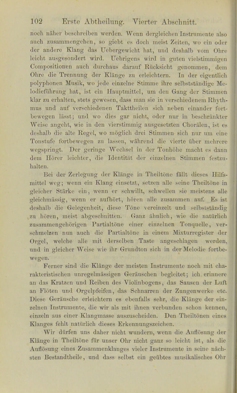 jyelche er seine Behauptimgen stiitzt, brauphen wir hier nicht naher zu beschreiben. Sic haben nur zum Zwecke Klange herzustellen, in denen man die Starke der einfachen Schwingungen, die den Obertonen entspreclien, entweder tlieoretisch bereehnen kann, oder deren Obertone man isolirt horbar macben kann. Fur den letz- teren Zweck ist namentlich die Sirene benutzt worden; wir haben eben beschrieben, wie man dasselbe mittels der Saiten erreichen kann. Seebeck weist in den einzelnen Fallen nach, dass die ein- fachen Schwingungen, die den Obertonen entspreclien, eine nam- hafte Starke haben, wahrend doch die Obertone in dem zusammen- i&setzten Klange gar nicht, oder schwer zu horen sein. Diese Thatsache haben wir selbst im Laufe dieses Abschnittes schon an- gefiihrt; sie kann fur den einen Beobachter vqllstandig richtig sein, namentlich wenn er nicht die richtigen Mittel fur die Beob- achtuug der Obertone anwendet, wahrend ein Anderer, oder audi jener Erste selbst bei besserer Unterstiitzung, die Obertone voll- kommen gut hort. Es giebt nun mancherlei Ililfsmittel, durch welche wir unter- stiitzt werden in dem Gesohafte, die Klange verschiedener Tonquel- len von einander zu sondern, dagegen diePartialtone derselben Ton- quelle zusammen zu halten. Wenn zu einem schon bestehenden Klange ein zweiter spater hinzukommt, dann der zweite bestehen bleibt, wahrend der erste aufhort, ist die Trennung schon durch die Zeitfolge erleichtert. Wir haben den ersten Klang einzeln kennen gelernt, und wissen deshalb gleich, was wir von dem eintreteiuh n Znsammenklange auf Rechnung des ersten Klangs abzuziehen haben. Aber auch selbst, wenn in vielstimmiger Musik mehrere Stimmen sich in gleichem Rhytlnnus fortbewegen, ist die Ansatzweise der Klange bei den verscliiedenen Instrumenten und Stimmen, die Art Ihrer Schwellung, die Sicherheit ihres Aushaltens, die Art, wie sie abklingen, meist ein wenig verschieden. Die Tone der Claviere zum Bcispiel setzen phitzlich mit einem Schlage ein, sind also im ersten Augenblicke am stiirksten und nehmen dann scbnell ab; die Time der Blechinstrumente dagegen setzeD schwerfallig ein, sie brauchen eine kleine merkliche Zeit inn in voller Starke sich zu entwickeln; die Klange der Streichinstrumente zeiohnen sich aus durch ilire aus- prordentlioh grosse Beweglichkeit, aber wenn die Spielart oder das Instrument nicht sehr vollendet sind, so sind sie durch kleine, sein kurze Pausen unterbrochen, die im Ohr das Gefidil des Kratzens hervorbringen, wie wir spater bei der Analyse des Violinklanges