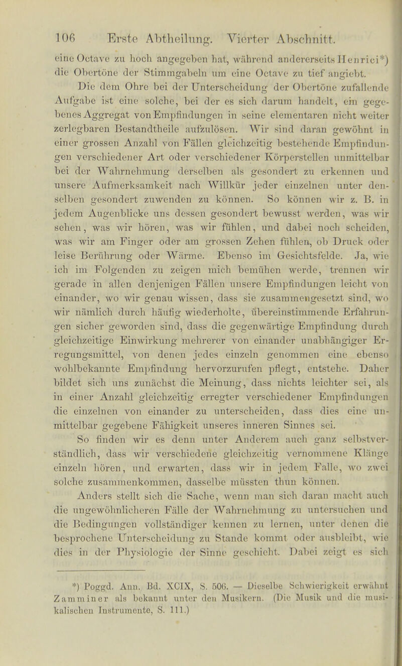 |e Qach der Lebhaftigkeit der Erinnerung an die einzelnen zum Ganzen verscbmolzenen Gelioreindrucke und jo nach dor Spannung der Aufmerksamkeijt. Wir konnen also allerdings von den Empfin- dungen des unbefangen auf die Aussendinge gerichteten Ohres, dessen Interessen Seebeck vertritt, appelliren an das sich selbst aufraerksam beobachtende und in seinen Beobachtungen zweckmiissig unterstiitzte Ohr, welches in der That so verfahrt, wie das von Ohm aufgestellte Gesetz es vorschreibt. Auch ein anderer Versuch noch ist hier anzufuhren. Wenn man den Dampfer eines Claviers hebt, so dass alle Saiten frei achwingen konnen, und nun stark gegen den Resonanzboden des In - strumentes den Vocal A auf irgend eine der Noten des Claviers kn'iftig singt, so giebt die Resonanz der nachklingenden Saiten deut- lich A, singt man 0, so klingt 0 nach, singt man E, so klingt E nach; / weniger gnt. Der Versuch gelingt nicht so gut, wenn man den Diimpfer nur von der Saite entfernt, deren Ton man singt. Der Vocalcharakter in dem Nachhall entsteht dadurch, dass dieselben Obertone nachklingen, welche fur die Vocale charakteristisch sind. Diese klingen aber besser und deutlicher nach, wenn die ihnen ent- sprechenden hoheren Saiten frei sind und mitklingen konnen. Also auch hier wird schliesslich derKlang der Resonanz zusammengesetzt aus den Tonen mehrerer Saiten, und viele einzelne Tone combiniren sich zu einem Klange von besonderer Klangfarbe. Ausser den Vo- oalen der menschlichen Stimme ahmt das Clavier auch den Klansr einer Clarinette ganz deutlich nach, wenn man mit einer solchen stark hineinblast. Zu bemerken ist iibrigens, dass, wenn auch die Hohe eines Klanges fur seinen musikalischen Gebrauch nach dem Grundtone bestimmt wird, doch in Wirklichkeit der Einfluss der Obertone da- bei nicht verloren geht. Sie geben dem Klange immer etwas Ilelle- res und Hoheres. Einfache Tone klingen dumpf. Wenn man sie mit gleich hohen zusammengesetzten KHingen vergleicht, ist man geneigt letztere in eine hohere Octave zu verlegen als erstere. Es ist ein Unterschicd derselben Art, als wenn man den Vocal U und dann A auf diesclbe Note singt. Uebrigens wird ebeu deshalb die Vergleichung der Tonhohe von Klangen verschiedener Klangfarbe oft recht schwer; man irrt sich namlich leioht urn eine Octave, und es sind den benihmtesten Musikern und Akustikern dergleichen Irr- thumer zugestossen. So ist bekannt, dass der als Violinist und theo- retischer Musiker beruhmte Tartini die Combinationstone alle una