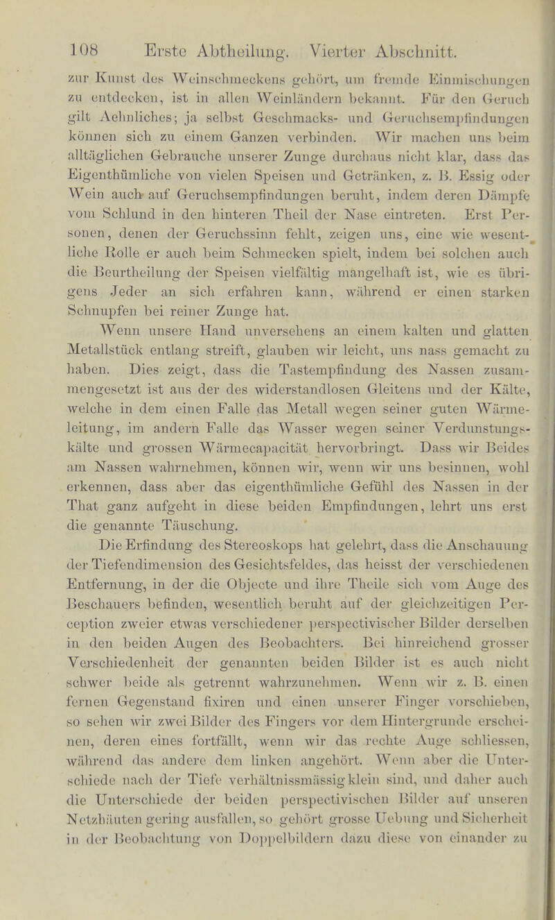 denn, class wir fur das Bewusstwerderi einer Empfindung zwei ver- schiedene Arten odor Grade unterscheiden miissen. Der niedere Grad des Bewusstwerdens ist derjenige, bei welchem der Einfluss tier betreffenden Enipfindung sich nur in der von uns gebildeten Vorstellung von den iiusseren Dingen und Vorgangen gelteud rnacht und diese bestimmen hilft. Dies kann geschehen, ohne dass wir uns dabei zur Erkenntniss zu bringen brauchen oder ver- mogen, welchem besonderen Theile unserer Empfindungen wir die Anschauung dieses oder jenes Verhaltnisses in unseren Wahr- nehmungen verdanken. Wir wollen in diesem Falle mit Leibniz den Ausdruck brauchen, dass der betrefFende Empfindungseindruck percipirt sei. Der zweite hohere Grad des Bewusstwerdens ist der, wo wir die betrelfende Enipfindung unmittelbar als einen vor- handenen Theil der zur Zeit in uns erregten Summe von Empfin- dungen unterscheiden. Eine solche Enipfindung wollen wir als wahrgenommen (appercipirt nachLeibniz) bezeiclmen. Beides muss sorgfaltig von einander geschieden werden. . Seebeck und Ohm sincl mit einander dariiber einig, dass die harmonischen Obertone der Klange percipirt werden. Denn als percipirt erkennt Seebeck sie an, indem er zugiebt, dass ihre Ein- wirkung auf das Ohr die Starke oder Klangfarbe des betreffenden Schalls verandere. Der Streit dreht sicli darum, ob sie auch in alien Fallen in ihrer gesonderten Existenz wahrgenommen, apper- cipirt werden konnen, ob also das Ohr auch ohne Unterstiitzung von Resonatoren oder anderen physikalischen Hilfsinitteln, welche die zu ihm gelangende Klangmasse selbst verandern, durch blosse passende Richtung unclSpannung der Aufmerksamkeit unterscheiden konne, ob und wie stark in dem gegebenen Klange die Octave oder Duodecime u. s. w. vorhanden sei. Ich will zunachst eine Reihe von Beispielen anfiihren, aus denen hervorgeht, dass die fur die Auflosung der Klange stattfindende Schwierigkeit auch im Gebiete anderer Sinne besteht. Beginnen wir mit den verlialtnissmassig einfachen Wahrnehmungen des Ge- schmacksinnes. Die Ingredienzien unserer Speiseu und die Ge- WUrze, mit denen wir sie zu versetzen pfiegen, sind gar nioht so sehr mannigfaltig, dass nicht Jeder sie bald kennen lernen konnte. Und doch sind nur tfenige Menschen, die nicht selbst die Koch- kunst praktisch ausgeubt liaben, im Stande schnell und richtig die Bestandtheile der vorgesetzten Speiseu duroh den Geschmack zu er- mitteln. Wie viel Uel)ung und vielleicht auch besonderes Talent